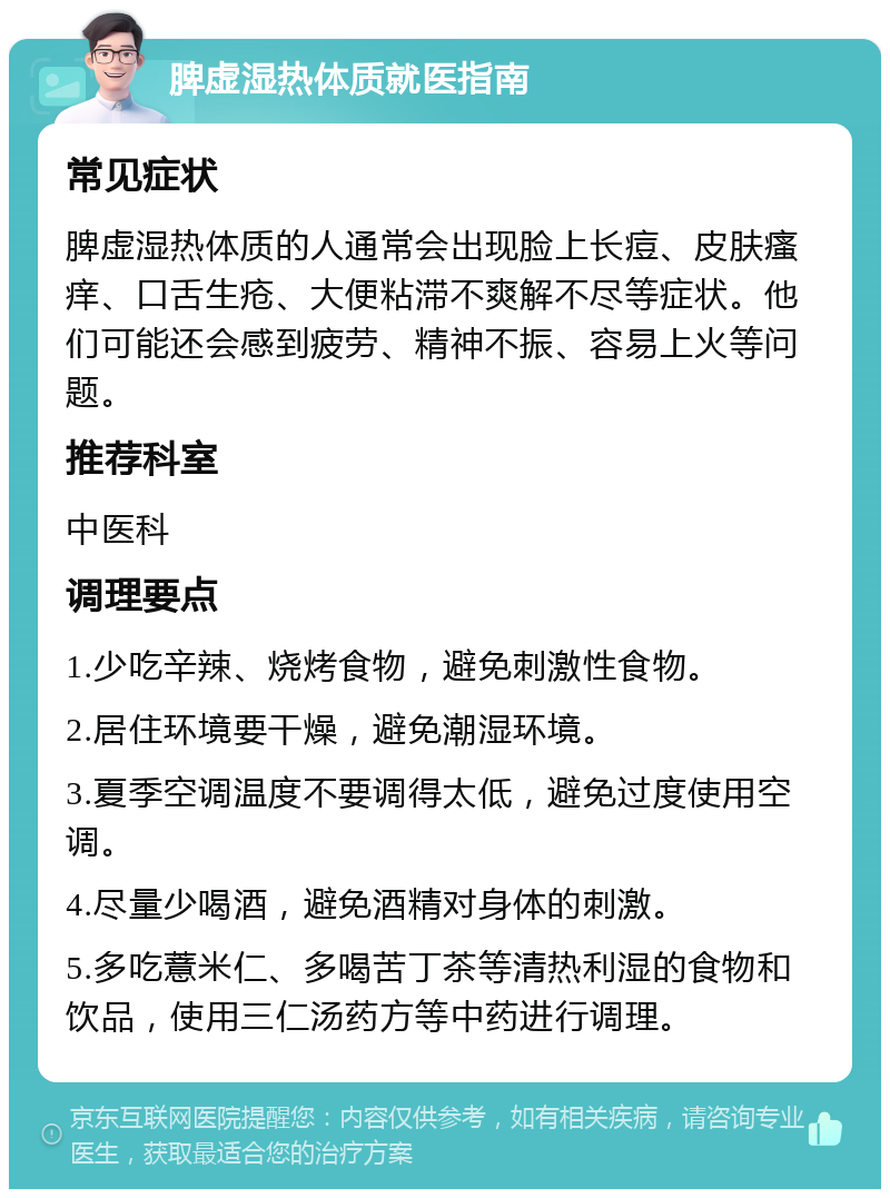 脾虚湿热体质就医指南 常见症状 脾虚湿热体质的人通常会出现脸上长痘、皮肤瘙痒、口舌生疮、大便粘滞不爽解不尽等症状。他们可能还会感到疲劳、精神不振、容易上火等问题。 推荐科室 中医科 调理要点 1.少吃辛辣、烧烤食物，避免刺激性食物。 2.居住环境要干燥，避免潮湿环境。 3.夏季空调温度不要调得太低，避免过度使用空调。 4.尽量少喝酒，避免酒精对身体的刺激。 5.多吃薏米仁、多喝苦丁茶等清热利湿的食物和饮品，使用三仁汤药方等中药进行调理。