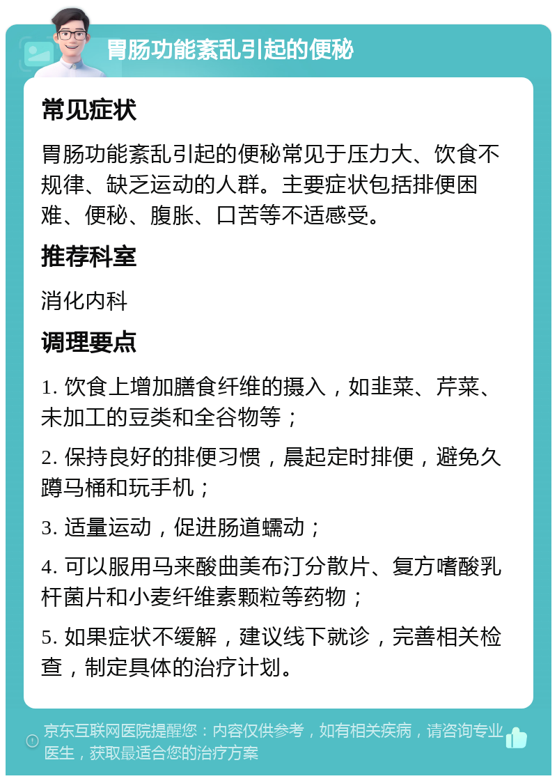 胃肠功能紊乱引起的便秘 常见症状 胃肠功能紊乱引起的便秘常见于压力大、饮食不规律、缺乏运动的人群。主要症状包括排便困难、便秘、腹胀、口苦等不适感受。 推荐科室 消化内科 调理要点 1. 饮食上增加膳食纤维的摄入，如韭菜、芹菜、未加工的豆类和全谷物等； 2. 保持良好的排便习惯，晨起定时排便，避免久蹲马桶和玩手机； 3. 适量运动，促进肠道蠕动； 4. 可以服用马来酸曲美布汀分散片、复方嗜酸乳杆菌片和小麦纤维素颗粒等药物； 5. 如果症状不缓解，建议线下就诊，完善相关检查，制定具体的治疗计划。