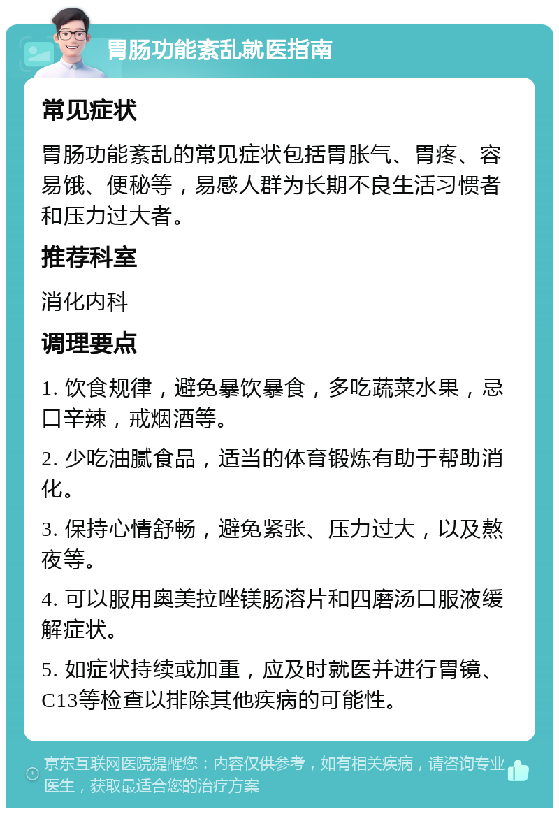 胃肠功能紊乱就医指南 常见症状 胃肠功能紊乱的常见症状包括胃胀气、胃疼、容易饿、便秘等，易感人群为长期不良生活习惯者和压力过大者。 推荐科室 消化内科 调理要点 1. 饮食规律，避免暴饮暴食，多吃蔬菜水果，忌口辛辣，戒烟酒等。 2. 少吃油腻食品，适当的体育锻炼有助于帮助消化。 3. 保持心情舒畅，避免紧张、压力过大，以及熬夜等。 4. 可以服用奥美拉唑镁肠溶片和四磨汤口服液缓解症状。 5. 如症状持续或加重，应及时就医并进行胃镜、C13等检查以排除其他疾病的可能性。