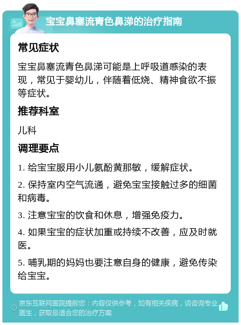 宝宝鼻塞流青色鼻涕的治疗指南 常见症状 宝宝鼻塞流青色鼻涕可能是上呼吸道感染的表现，常见于婴幼儿，伴随着低烧、精神食欲不振等症状。 推荐科室 儿科 调理要点 1. 给宝宝服用小儿氨酚黄那敏，缓解症状。 2. 保持室内空气流通，避免宝宝接触过多的细菌和病毒。 3. 注意宝宝的饮食和休息，增强免疫力。 4. 如果宝宝的症状加重或持续不改善，应及时就医。 5. 哺乳期的妈妈也要注意自身的健康，避免传染给宝宝。