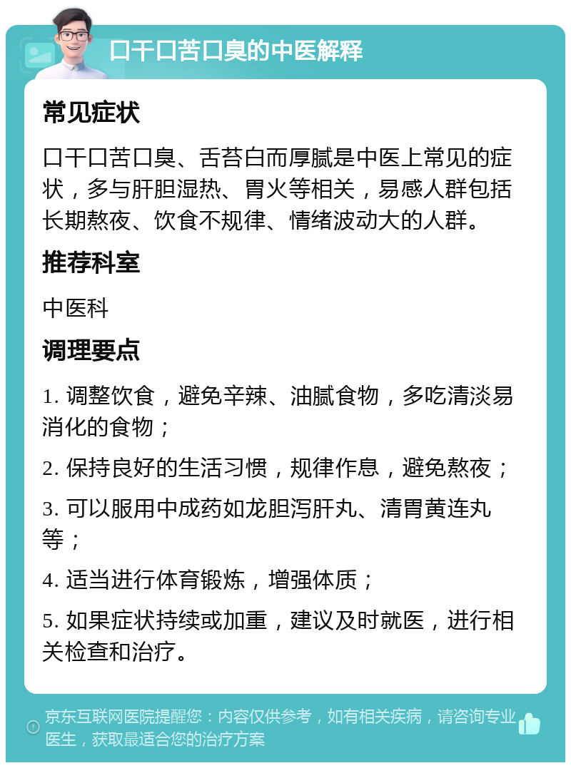 口干口苦口臭的中医解释 常见症状 口干口苦口臭、舌苔白而厚腻是中医上常见的症状，多与肝胆湿热、胃火等相关，易感人群包括长期熬夜、饮食不规律、情绪波动大的人群。 推荐科室 中医科 调理要点 1. 调整饮食，避免辛辣、油腻食物，多吃清淡易消化的食物； 2. 保持良好的生活习惯，规律作息，避免熬夜； 3. 可以服用中成药如龙胆泻肝丸、清胃黄连丸等； 4. 适当进行体育锻炼，增强体质； 5. 如果症状持续或加重，建议及时就医，进行相关检查和治疗。