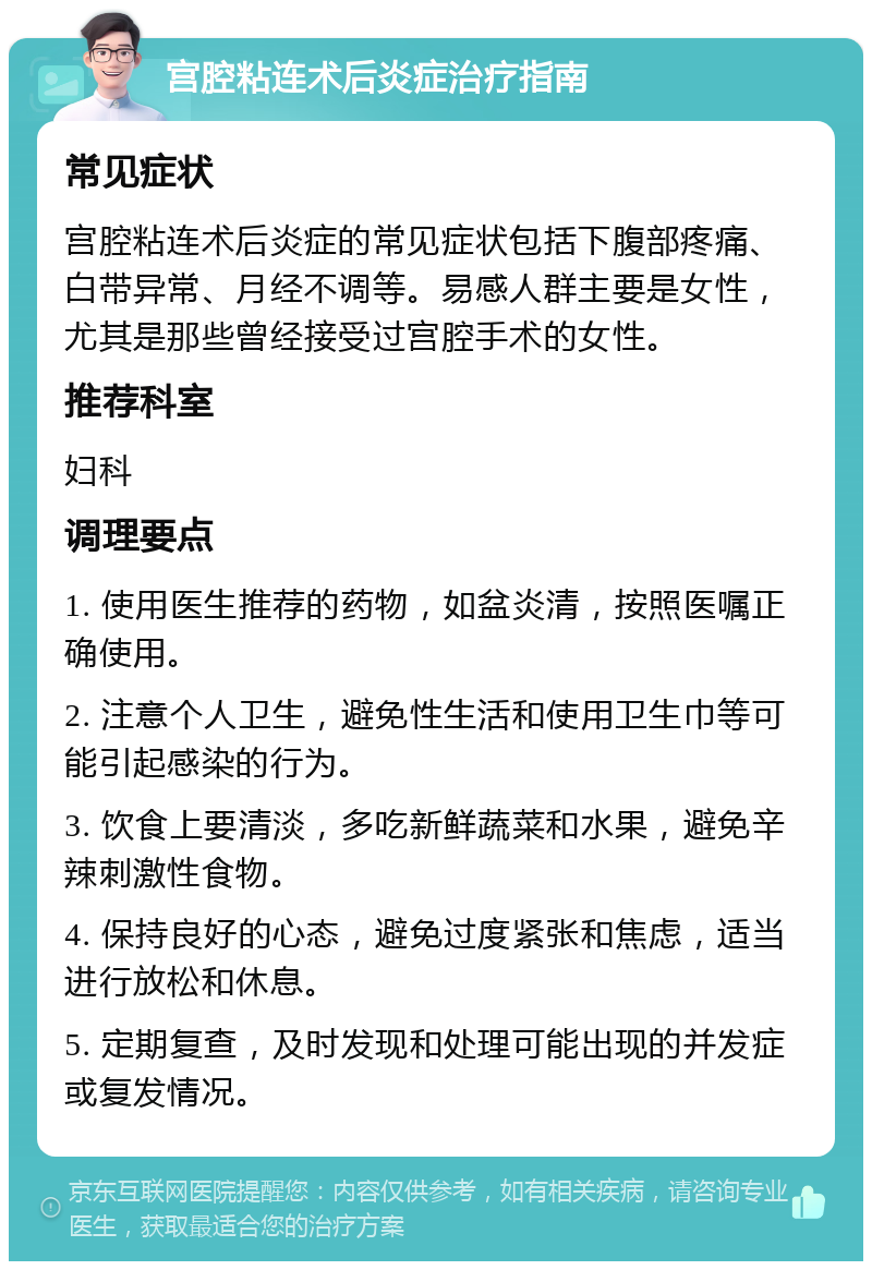 宫腔粘连术后炎症治疗指南 常见症状 宫腔粘连术后炎症的常见症状包括下腹部疼痛、白带异常、月经不调等。易感人群主要是女性，尤其是那些曾经接受过宫腔手术的女性。 推荐科室 妇科 调理要点 1. 使用医生推荐的药物，如盆炎清，按照医嘱正确使用。 2. 注意个人卫生，避免性生活和使用卫生巾等可能引起感染的行为。 3. 饮食上要清淡，多吃新鲜蔬菜和水果，避免辛辣刺激性食物。 4. 保持良好的心态，避免过度紧张和焦虑，适当进行放松和休息。 5. 定期复查，及时发现和处理可能出现的并发症或复发情况。