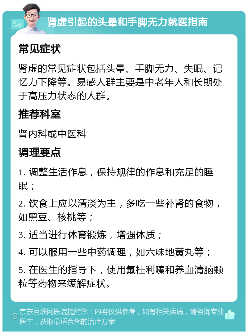 肾虚引起的头晕和手脚无力就医指南 常见症状 肾虚的常见症状包括头晕、手脚无力、失眠、记忆力下降等。易感人群主要是中老年人和长期处于高压力状态的人群。 推荐科室 肾内科或中医科 调理要点 1. 调整生活作息，保持规律的作息和充足的睡眠； 2. 饮食上应以清淡为主，多吃一些补肾的食物，如黑豆、核桃等； 3. 适当进行体育锻炼，增强体质； 4. 可以服用一些中药调理，如六味地黄丸等； 5. 在医生的指导下，使用氟桂利嗪和养血清脑颗粒等药物来缓解症状。