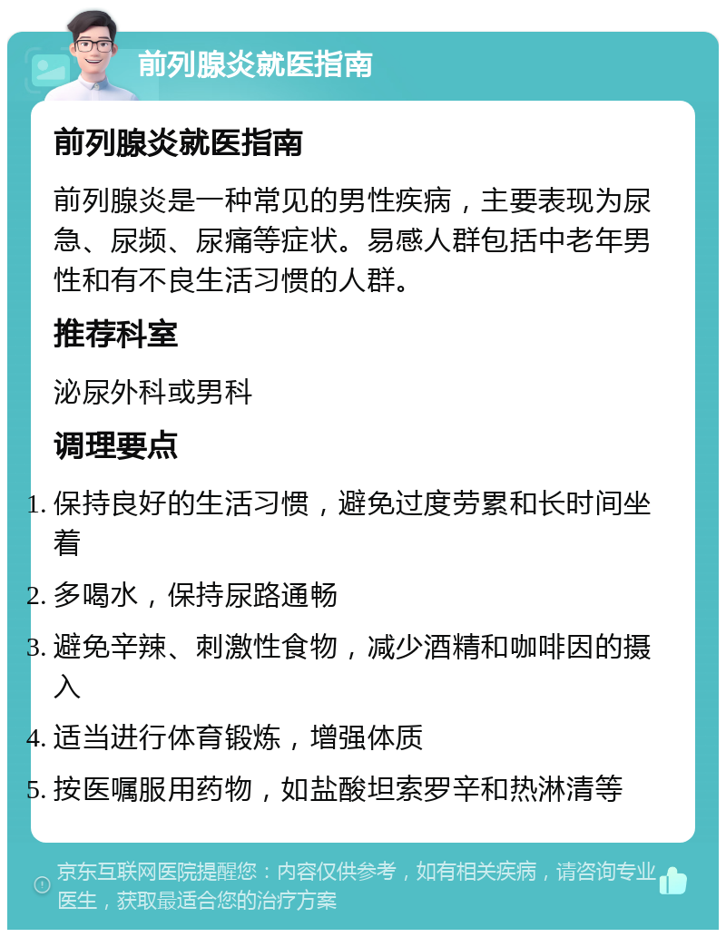 前列腺炎就医指南 前列腺炎就医指南 前列腺炎是一种常见的男性疾病，主要表现为尿急、尿频、尿痛等症状。易感人群包括中老年男性和有不良生活习惯的人群。 推荐科室 泌尿外科或男科 调理要点 保持良好的生活习惯，避免过度劳累和长时间坐着 多喝水，保持尿路通畅 避免辛辣、刺激性食物，减少酒精和咖啡因的摄入 适当进行体育锻炼，增强体质 按医嘱服用药物，如盐酸坦索罗辛和热淋清等