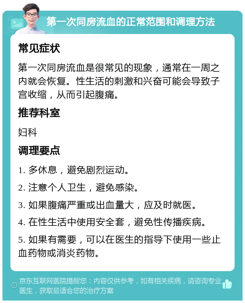 第一次同房流血的正常范围和调理方法 常见症状 第一次同房流血是很常见的现象，通常在一周之内就会恢复。性生活的刺激和兴奋可能会导致子宫收缩，从而引起腹痛。 推荐科室 妇科 调理要点 1. 多休息，避免剧烈运动。 2. 注意个人卫生，避免感染。 3. 如果腹痛严重或出血量大，应及时就医。 4. 在性生活中使用安全套，避免性传播疾病。 5. 如果有需要，可以在医生的指导下使用一些止血药物或消炎药物。