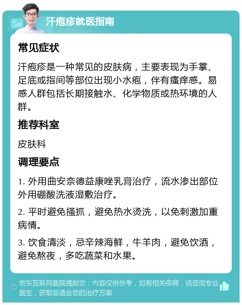 汗疱疹就医指南 常见症状 汗疱疹是一种常见的皮肤病，主要表现为手掌、足底或指间等部位出现小水疱，伴有瘙痒感。易感人群包括长期接触水、化学物质或热环境的人群。 推荐科室 皮肤科 调理要点 1. 外用曲安奈德益康唑乳膏治疗，流水渗出部位外用硼酸洗液湿敷治疗。 2. 平时避免搔抓，避免热水烫洗，以免刺激加重病情。 3. 饮食清淡，忌辛辣海鲜，牛羊肉，避免饮酒，避免熬夜，多吃蔬菜和水果。