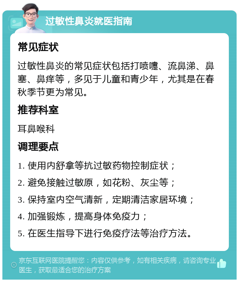 过敏性鼻炎就医指南 常见症状 过敏性鼻炎的常见症状包括打喷嚏、流鼻涕、鼻塞、鼻痒等，多见于儿童和青少年，尤其是在春秋季节更为常见。 推荐科室 耳鼻喉科 调理要点 1. 使用内舒拿等抗过敏药物控制症状； 2. 避免接触过敏原，如花粉、灰尘等； 3. 保持室内空气清新，定期清洁家居环境； 4. 加强锻炼，提高身体免疫力； 5. 在医生指导下进行免疫疗法等治疗方法。