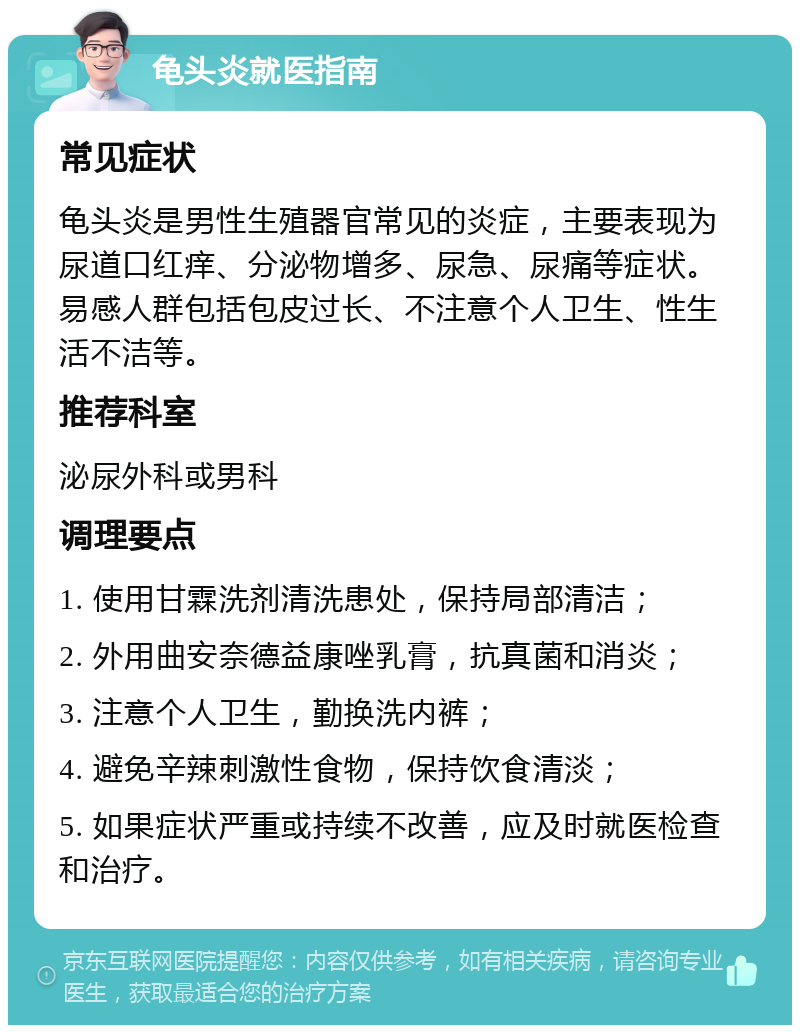 龟头炎就医指南 常见症状 龟头炎是男性生殖器官常见的炎症，主要表现为尿道口红痒、分泌物增多、尿急、尿痛等症状。易感人群包括包皮过长、不注意个人卫生、性生活不洁等。 推荐科室 泌尿外科或男科 调理要点 1. 使用甘霖洗剂清洗患处，保持局部清洁； 2. 外用曲安奈德益康唑乳膏，抗真菌和消炎； 3. 注意个人卫生，勤换洗内裤； 4. 避免辛辣刺激性食物，保持饮食清淡； 5. 如果症状严重或持续不改善，应及时就医检查和治疗。