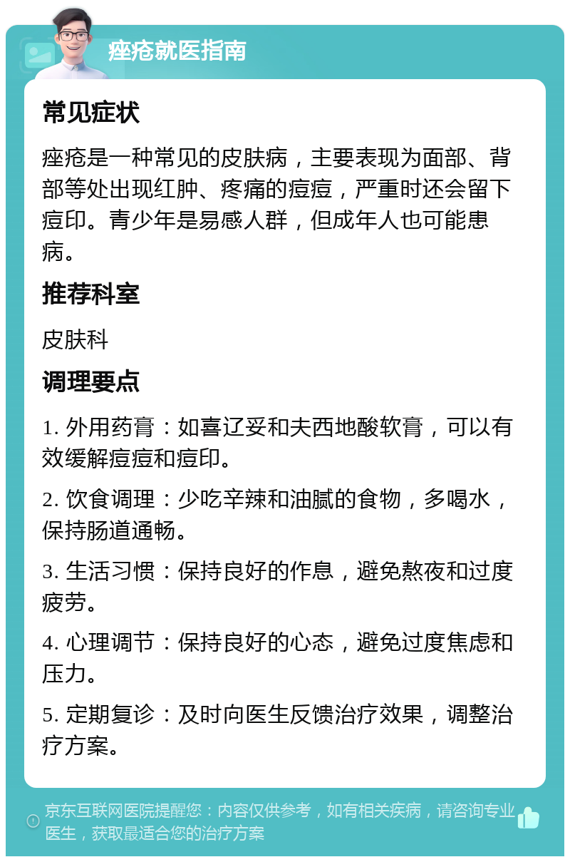 痤疮就医指南 常见症状 痤疮是一种常见的皮肤病，主要表现为面部、背部等处出现红肿、疼痛的痘痘，严重时还会留下痘印。青少年是易感人群，但成年人也可能患病。 推荐科室 皮肤科 调理要点 1. 外用药膏：如喜辽妥和夫西地酸软膏，可以有效缓解痘痘和痘印。 2. 饮食调理：少吃辛辣和油腻的食物，多喝水，保持肠道通畅。 3. 生活习惯：保持良好的作息，避免熬夜和过度疲劳。 4. 心理调节：保持良好的心态，避免过度焦虑和压力。 5. 定期复诊：及时向医生反馈治疗效果，调整治疗方案。