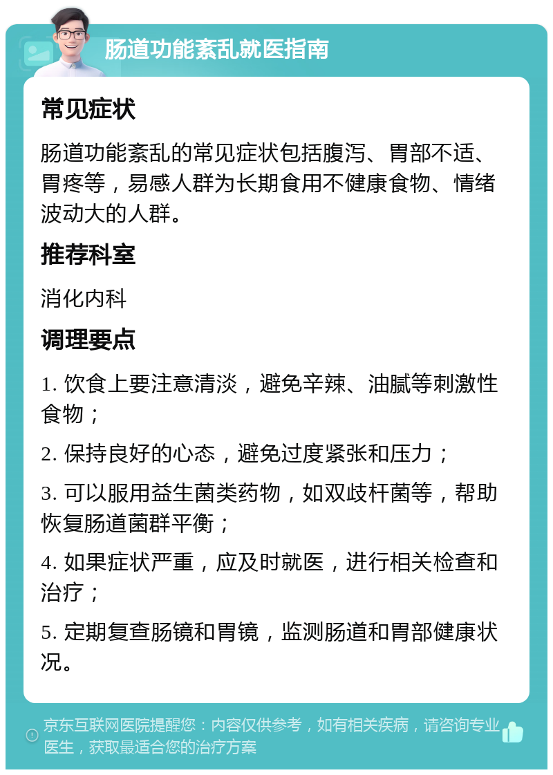 肠道功能紊乱就医指南 常见症状 肠道功能紊乱的常见症状包括腹泻、胃部不适、胃疼等，易感人群为长期食用不健康食物、情绪波动大的人群。 推荐科室 消化内科 调理要点 1. 饮食上要注意清淡，避免辛辣、油腻等刺激性食物； 2. 保持良好的心态，避免过度紧张和压力； 3. 可以服用益生菌类药物，如双歧杆菌等，帮助恢复肠道菌群平衡； 4. 如果症状严重，应及时就医，进行相关检查和治疗； 5. 定期复查肠镜和胃镜，监测肠道和胃部健康状况。