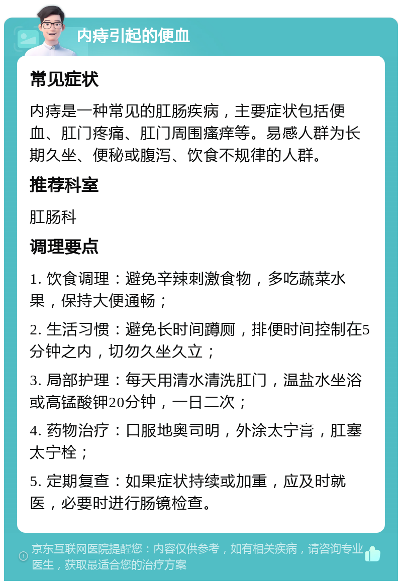 内痔引起的便血 常见症状 内痔是一种常见的肛肠疾病，主要症状包括便血、肛门疼痛、肛门周围瘙痒等。易感人群为长期久坐、便秘或腹泻、饮食不规律的人群。 推荐科室 肛肠科 调理要点 1. 饮食调理：避免辛辣刺激食物，多吃蔬菜水果，保持大便通畅； 2. 生活习惯：避免长时间蹲厕，排便时间控制在5分钟之内，切勿久坐久立； 3. 局部护理：每天用清水清洗肛门，温盐水坐浴或高锰酸钾20分钟，一日二次； 4. 药物治疗：口服地奥司明，外涂太宁膏，肛塞太宁栓； 5. 定期复查：如果症状持续或加重，应及时就医，必要时进行肠镜检查。