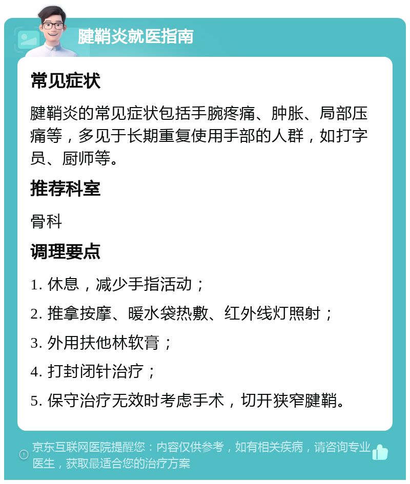 腱鞘炎就医指南 常见症状 腱鞘炎的常见症状包括手腕疼痛、肿胀、局部压痛等，多见于长期重复使用手部的人群，如打字员、厨师等。 推荐科室 骨科 调理要点 1. 休息，减少手指活动； 2. 推拿按摩、暖水袋热敷、红外线灯照射； 3. 外用扶他林软膏； 4. 打封闭针治疗； 5. 保守治疗无效时考虑手术，切开狭窄腱鞘。