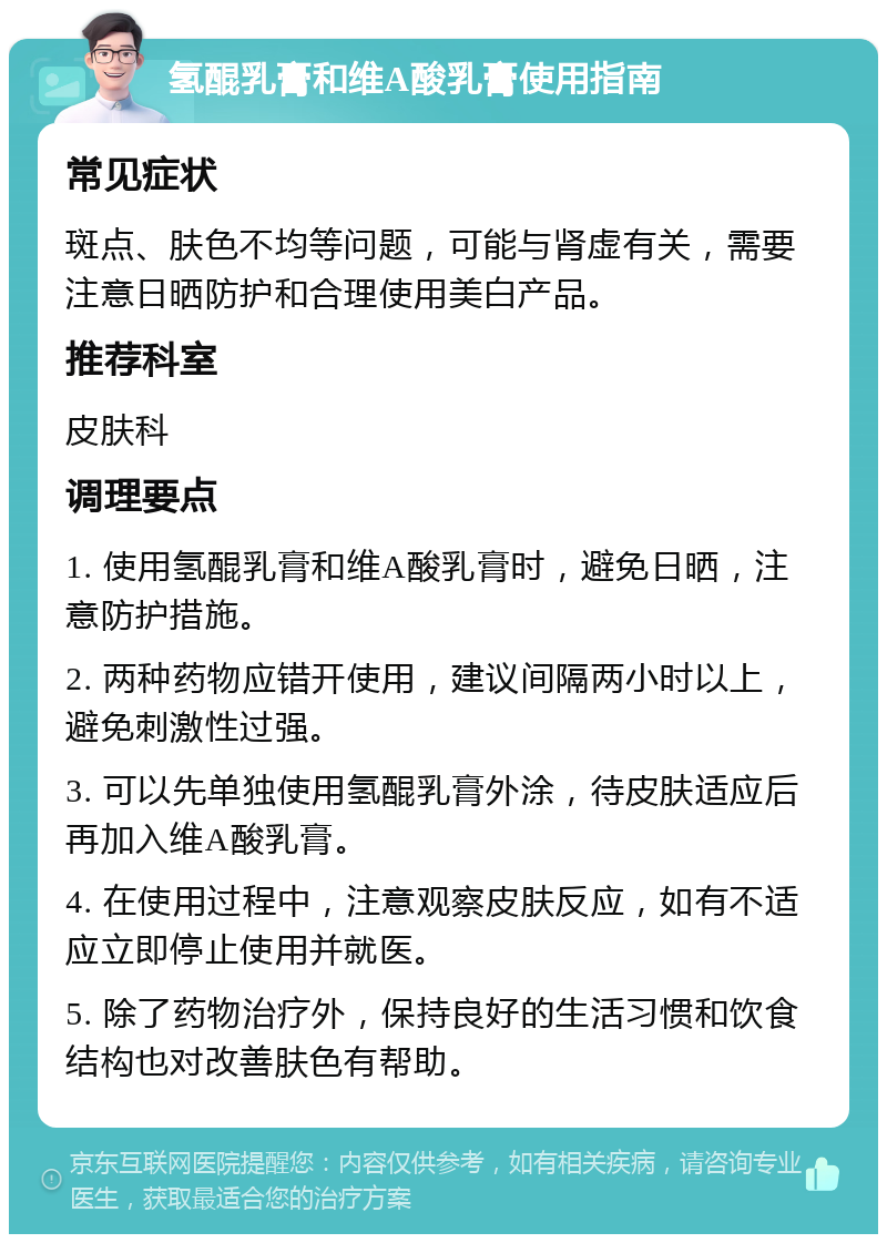 氢醌乳膏和维A酸乳膏使用指南 常见症状 斑点、肤色不均等问题，可能与肾虚有关，需要注意日晒防护和合理使用美白产品。 推荐科室 皮肤科 调理要点 1. 使用氢醌乳膏和维A酸乳膏时，避免日晒，注意防护措施。 2. 两种药物应错开使用，建议间隔两小时以上，避免刺激性过强。 3. 可以先单独使用氢醌乳膏外涂，待皮肤适应后再加入维A酸乳膏。 4. 在使用过程中，注意观察皮肤反应，如有不适应立即停止使用并就医。 5. 除了药物治疗外，保持良好的生活习惯和饮食结构也对改善肤色有帮助。