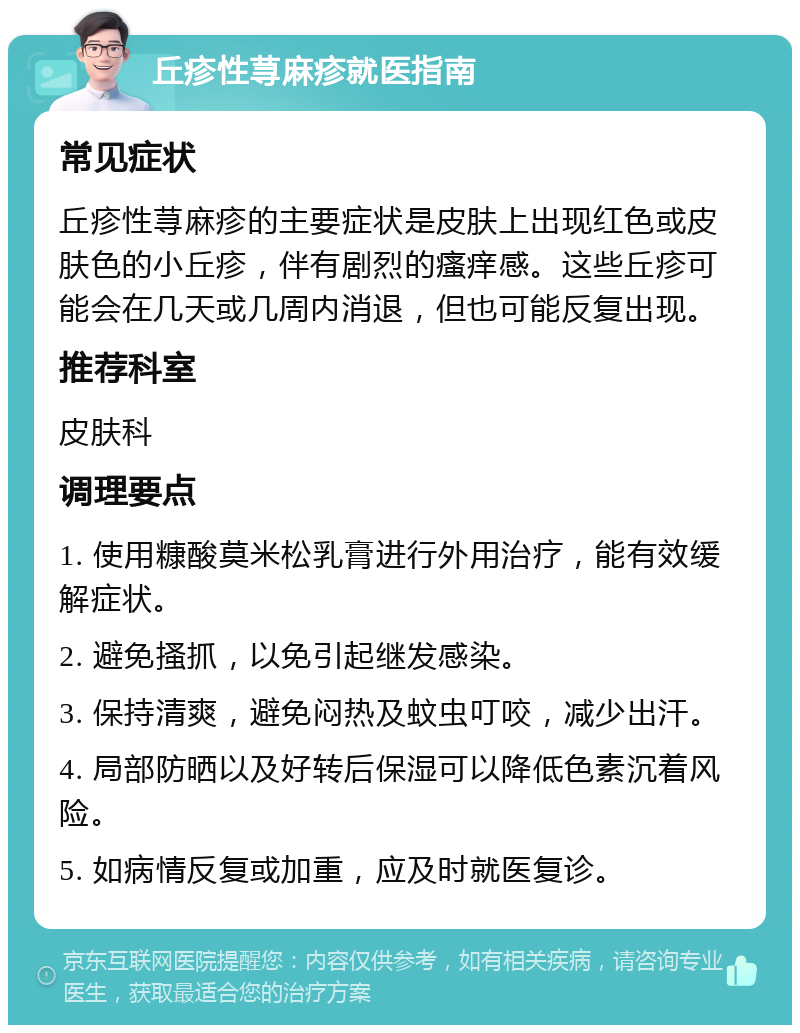 丘疹性荨麻疹就医指南 常见症状 丘疹性荨麻疹的主要症状是皮肤上出现红色或皮肤色的小丘疹，伴有剧烈的瘙痒感。这些丘疹可能会在几天或几周内消退，但也可能反复出现。 推荐科室 皮肤科 调理要点 1. 使用糠酸莫米松乳膏进行外用治疗，能有效缓解症状。 2. 避免搔抓，以免引起继发感染。 3. 保持清爽，避免闷热及蚊虫叮咬，减少出汗。 4. 局部防晒以及好转后保湿可以降低色素沉着风险。 5. 如病情反复或加重，应及时就医复诊。