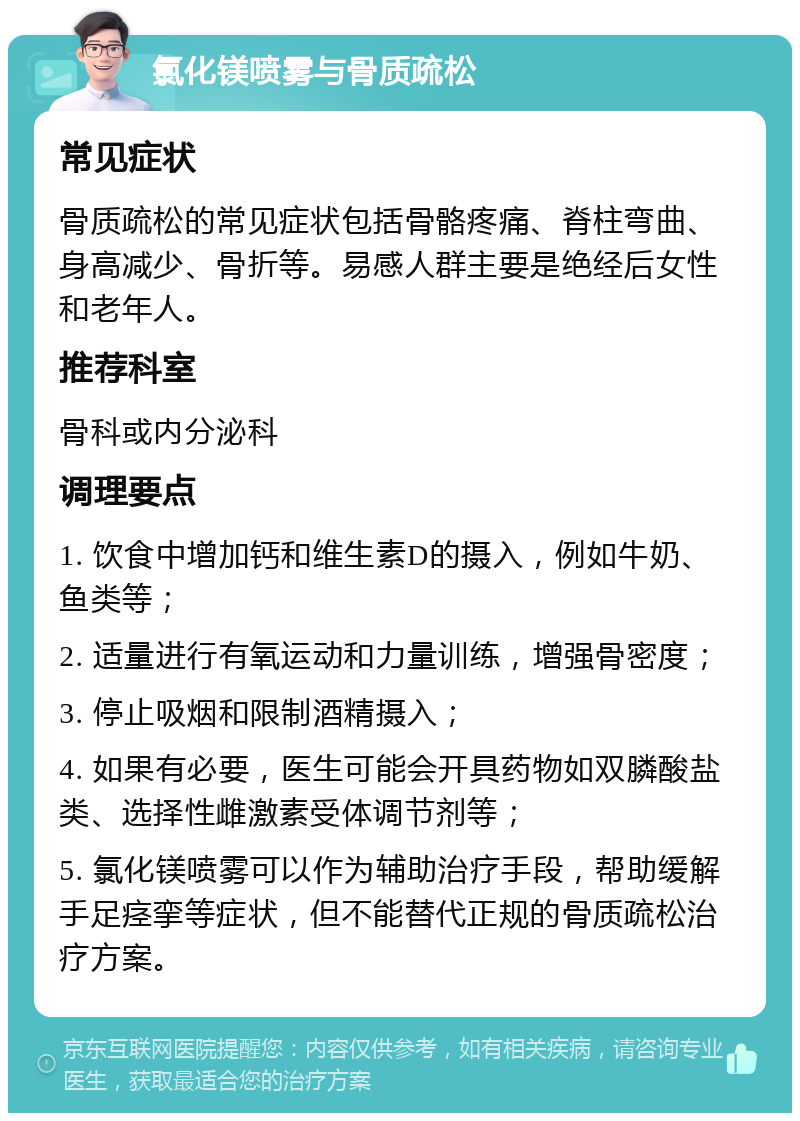 氯化镁喷雾与骨质疏松 常见症状 骨质疏松的常见症状包括骨骼疼痛、脊柱弯曲、身高减少、骨折等。易感人群主要是绝经后女性和老年人。 推荐科室 骨科或内分泌科 调理要点 1. 饮食中增加钙和维生素D的摄入，例如牛奶、鱼类等； 2. 适量进行有氧运动和力量训练，增强骨密度； 3. 停止吸烟和限制酒精摄入； 4. 如果有必要，医生可能会开具药物如双膦酸盐类、选择性雌激素受体调节剂等； 5. 氯化镁喷雾可以作为辅助治疗手段，帮助缓解手足痉挛等症状，但不能替代正规的骨质疏松治疗方案。