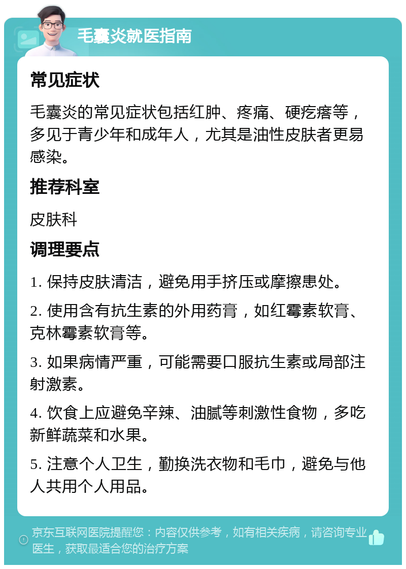 毛囊炎就医指南 常见症状 毛囊炎的常见症状包括红肿、疼痛、硬疙瘩等，多见于青少年和成年人，尤其是油性皮肤者更易感染。 推荐科室 皮肤科 调理要点 1. 保持皮肤清洁，避免用手挤压或摩擦患处。 2. 使用含有抗生素的外用药膏，如红霉素软膏、克林霉素软膏等。 3. 如果病情严重，可能需要口服抗生素或局部注射激素。 4. 饮食上应避免辛辣、油腻等刺激性食物，多吃新鲜蔬菜和水果。 5. 注意个人卫生，勤换洗衣物和毛巾，避免与他人共用个人用品。