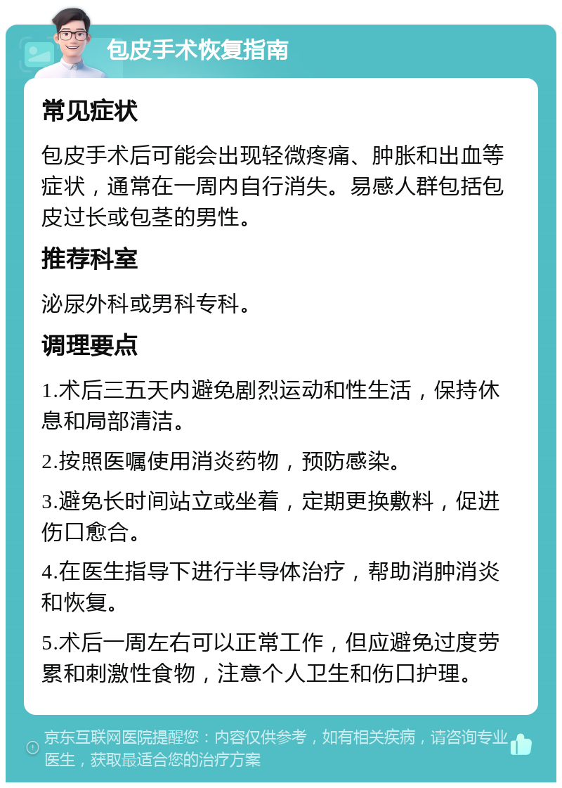 包皮手术恢复指南 常见症状 包皮手术后可能会出现轻微疼痛、肿胀和出血等症状，通常在一周内自行消失。易感人群包括包皮过长或包茎的男性。 推荐科室 泌尿外科或男科专科。 调理要点 1.术后三五天内避免剧烈运动和性生活，保持休息和局部清洁。 2.按照医嘱使用消炎药物，预防感染。 3.避免长时间站立或坐着，定期更换敷料，促进伤口愈合。 4.在医生指导下进行半导体治疗，帮助消肿消炎和恢复。 5.术后一周左右可以正常工作，但应避免过度劳累和刺激性食物，注意个人卫生和伤口护理。