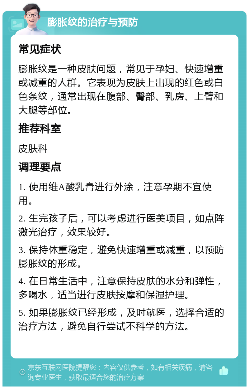 膨胀纹的治疗与预防 常见症状 膨胀纹是一种皮肤问题，常见于孕妇、快速增重或减重的人群。它表现为皮肤上出现的红色或白色条纹，通常出现在腹部、臀部、乳房、上臂和大腿等部位。 推荐科室 皮肤科 调理要点 1. 使用维A酸乳膏进行外涂，注意孕期不宜使用。 2. 生完孩子后，可以考虑进行医美项目，如点阵激光治疗，效果较好。 3. 保持体重稳定，避免快速增重或减重，以预防膨胀纹的形成。 4. 在日常生活中，注意保持皮肤的水分和弹性，多喝水，适当进行皮肤按摩和保湿护理。 5. 如果膨胀纹已经形成，及时就医，选择合适的治疗方法，避免自行尝试不科学的方法。