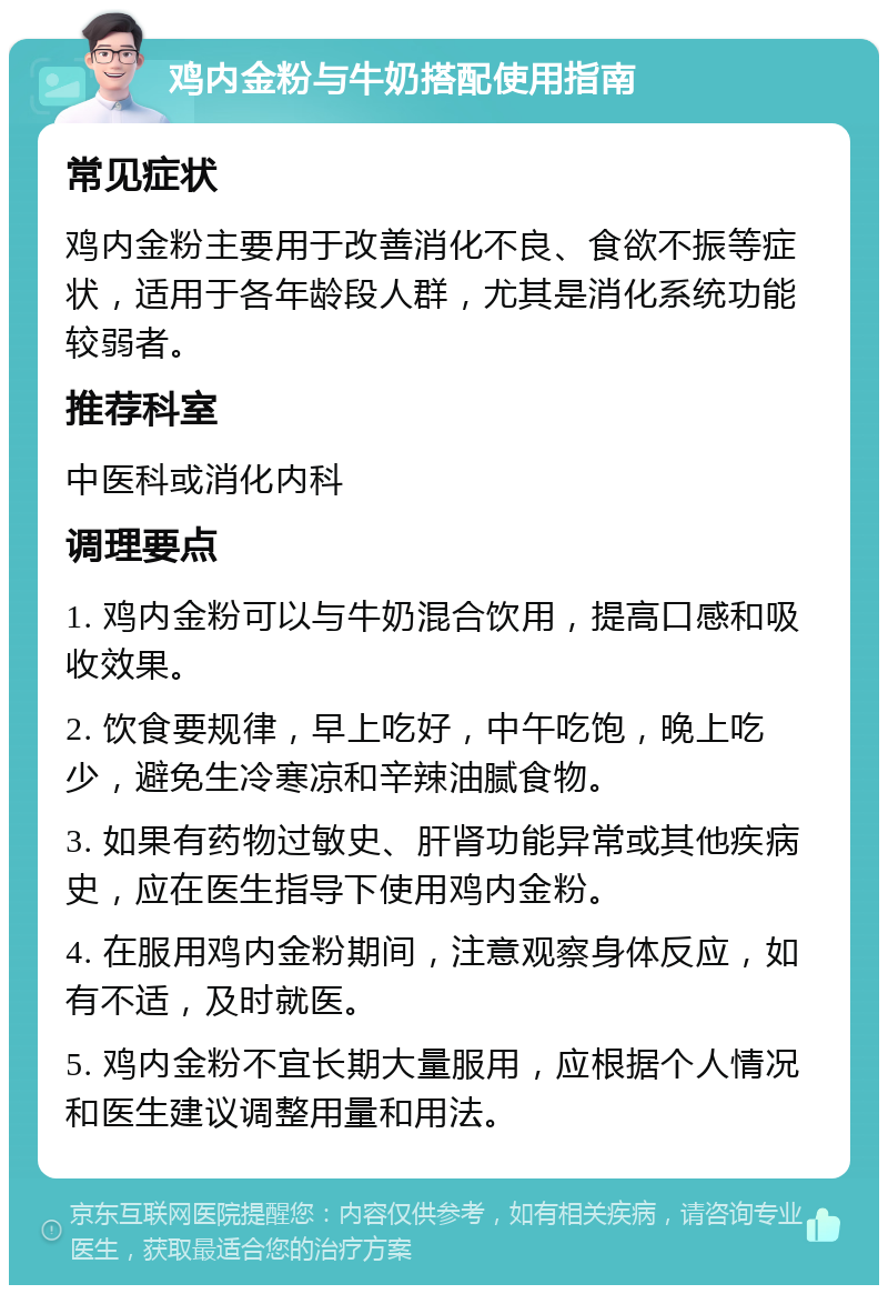 鸡内金粉与牛奶搭配使用指南 常见症状 鸡内金粉主要用于改善消化不良、食欲不振等症状，适用于各年龄段人群，尤其是消化系统功能较弱者。 推荐科室 中医科或消化内科 调理要点 1. 鸡内金粉可以与牛奶混合饮用，提高口感和吸收效果。 2. 饮食要规律，早上吃好，中午吃饱，晚上吃少，避免生冷寒凉和辛辣油腻食物。 3. 如果有药物过敏史、肝肾功能异常或其他疾病史，应在医生指导下使用鸡内金粉。 4. 在服用鸡内金粉期间，注意观察身体反应，如有不适，及时就医。 5. 鸡内金粉不宜长期大量服用，应根据个人情况和医生建议调整用量和用法。