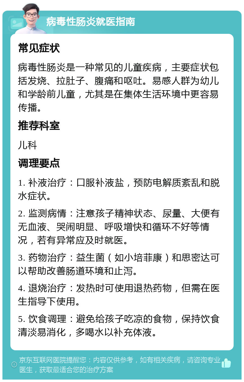 病毒性肠炎就医指南 常见症状 病毒性肠炎是一种常见的儿童疾病，主要症状包括发烧、拉肚子、腹痛和呕吐。易感人群为幼儿和学龄前儿童，尤其是在集体生活环境中更容易传播。 推荐科室 儿科 调理要点 1. 补液治疗：口服补液盐，预防电解质紊乱和脱水症状。 2. 监测病情：注意孩子精神状态、尿量、大便有无血液、哭闹明显、呼吸增快和循环不好等情况，若有异常应及时就医。 3. 药物治疗：益生菌（如小培菲康）和思密达可以帮助改善肠道环境和止泻。 4. 退烧治疗：发热时可使用退热药物，但需在医生指导下使用。 5. 饮食调理：避免给孩子吃凉的食物，保持饮食清淡易消化，多喝水以补充体液。