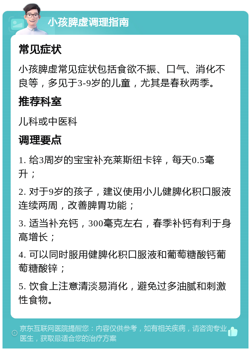 小孩脾虚调理指南 常见症状 小孩脾虚常见症状包括食欲不振、口气、消化不良等，多见于3-9岁的儿童，尤其是春秋两季。 推荐科室 儿科或中医科 调理要点 1. 给3周岁的宝宝补充莱斯纽卡锌，每天0.5毫升； 2. 对于9岁的孩子，建议使用小儿健脾化积口服液连续两周，改善脾胃功能； 3. 适当补充钙，300毫克左右，春季补钙有利于身高增长； 4. 可以同时服用健脾化积口服液和葡萄糖酸钙葡萄糖酸锌； 5. 饮食上注意清淡易消化，避免过多油腻和刺激性食物。