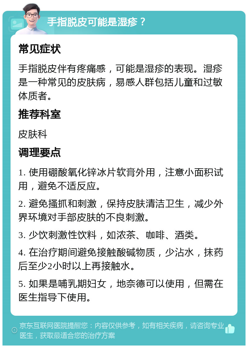 手指脱皮可能是湿疹？ 常见症状 手指脱皮伴有疼痛感，可能是湿疹的表现。湿疹是一种常见的皮肤病，易感人群包括儿童和过敏体质者。 推荐科室 皮肤科 调理要点 1. 使用硼酸氧化锌冰片软膏外用，注意小面积试用，避免不适反应。 2. 避免搔抓和刺激，保持皮肤清洁卫生，减少外界环境对手部皮肤的不良刺激。 3. 少饮刺激性饮料，如浓茶、咖啡、酒类。 4. 在治疗期间避免接触酸碱物质，少沾水，抹药后至少2小时以上再接触水。 5. 如果是哺乳期妇女，地奈德可以使用，但需在医生指导下使用。