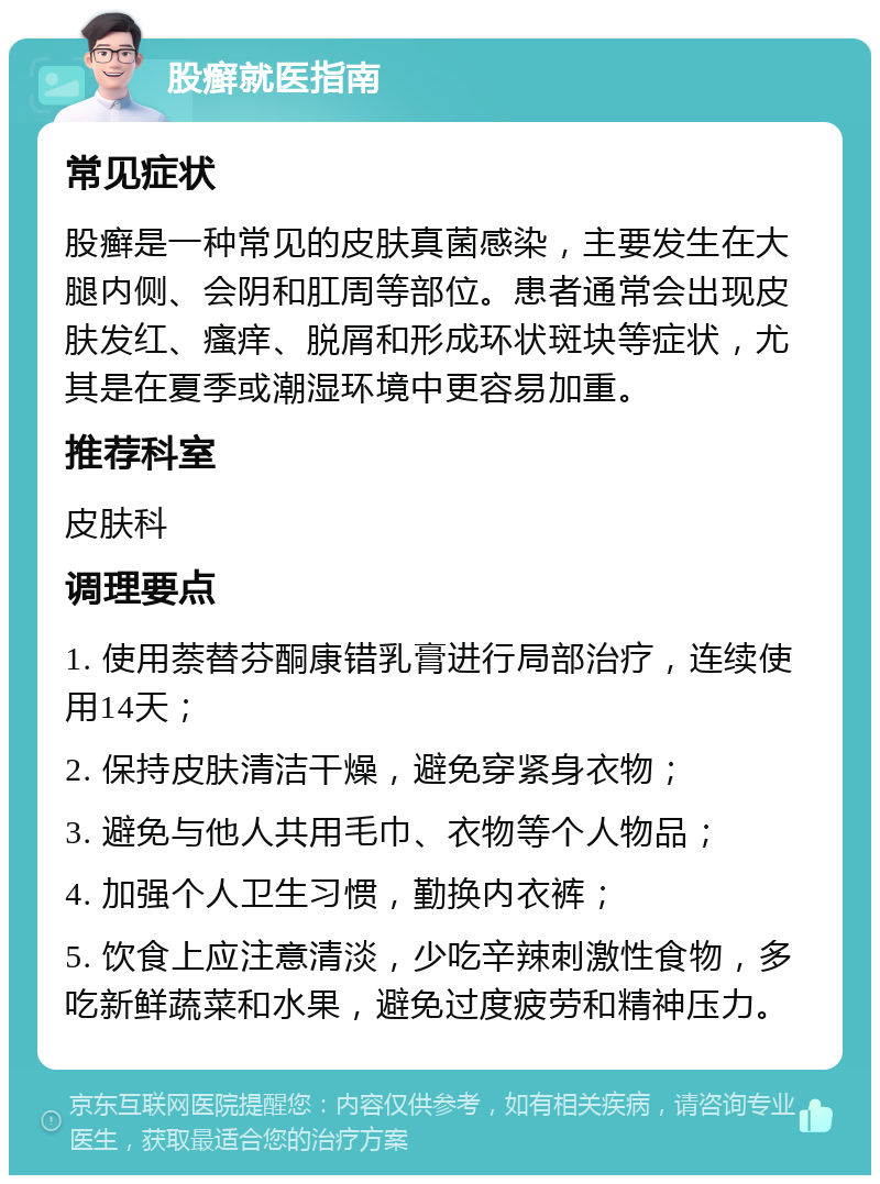 股癣就医指南 常见症状 股癣是一种常见的皮肤真菌感染，主要发生在大腿内侧、会阴和肛周等部位。患者通常会出现皮肤发红、瘙痒、脱屑和形成环状斑块等症状，尤其是在夏季或潮湿环境中更容易加重。 推荐科室 皮肤科 调理要点 1. 使用萘替芬酮康错乳膏进行局部治疗，连续使用14天； 2. 保持皮肤清洁干燥，避免穿紧身衣物； 3. 避免与他人共用毛巾、衣物等个人物品； 4. 加强个人卫生习惯，勤换内衣裤； 5. 饮食上应注意清淡，少吃辛辣刺激性食物，多吃新鲜蔬菜和水果，避免过度疲劳和精神压力。