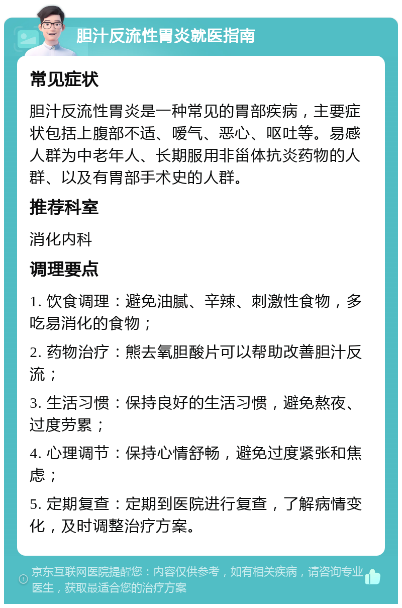 胆汁反流性胃炎就医指南 常见症状 胆汁反流性胃炎是一种常见的胃部疾病，主要症状包括上腹部不适、嗳气、恶心、呕吐等。易感人群为中老年人、长期服用非甾体抗炎药物的人群、以及有胃部手术史的人群。 推荐科室 消化内科 调理要点 1. 饮食调理：避免油腻、辛辣、刺激性食物，多吃易消化的食物； 2. 药物治疗：熊去氧胆酸片可以帮助改善胆汁反流； 3. 生活习惯：保持良好的生活习惯，避免熬夜、过度劳累； 4. 心理调节：保持心情舒畅，避免过度紧张和焦虑； 5. 定期复查：定期到医院进行复查，了解病情变化，及时调整治疗方案。