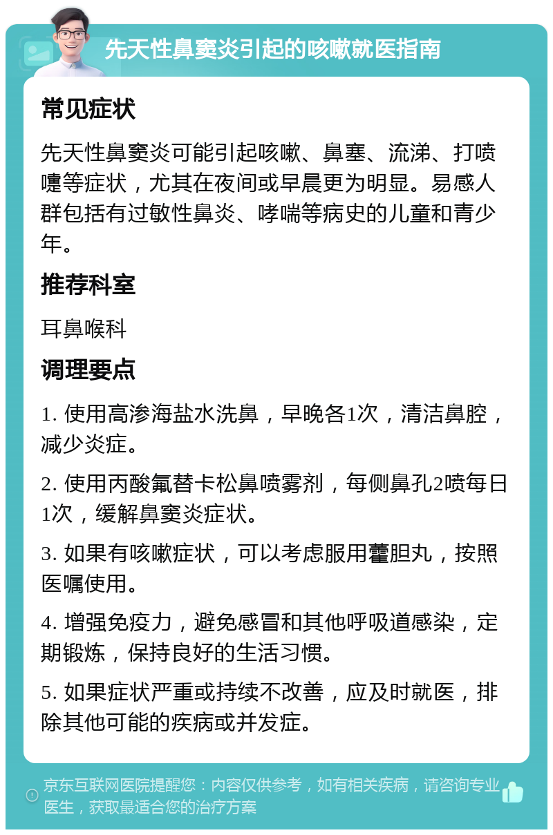 先天性鼻窦炎引起的咳嗽就医指南 常见症状 先天性鼻窦炎可能引起咳嗽、鼻塞、流涕、打喷嚏等症状，尤其在夜间或早晨更为明显。易感人群包括有过敏性鼻炎、哮喘等病史的儿童和青少年。 推荐科室 耳鼻喉科 调理要点 1. 使用高渗海盐水洗鼻，早晚各1次，清洁鼻腔，减少炎症。 2. 使用丙酸氟替卡松鼻喷雾剂，每侧鼻孔2喷每日1次，缓解鼻窦炎症状。 3. 如果有咳嗽症状，可以考虑服用藿胆丸，按照医嘱使用。 4. 增强免疫力，避免感冒和其他呼吸道感染，定期锻炼，保持良好的生活习惯。 5. 如果症状严重或持续不改善，应及时就医，排除其他可能的疾病或并发症。