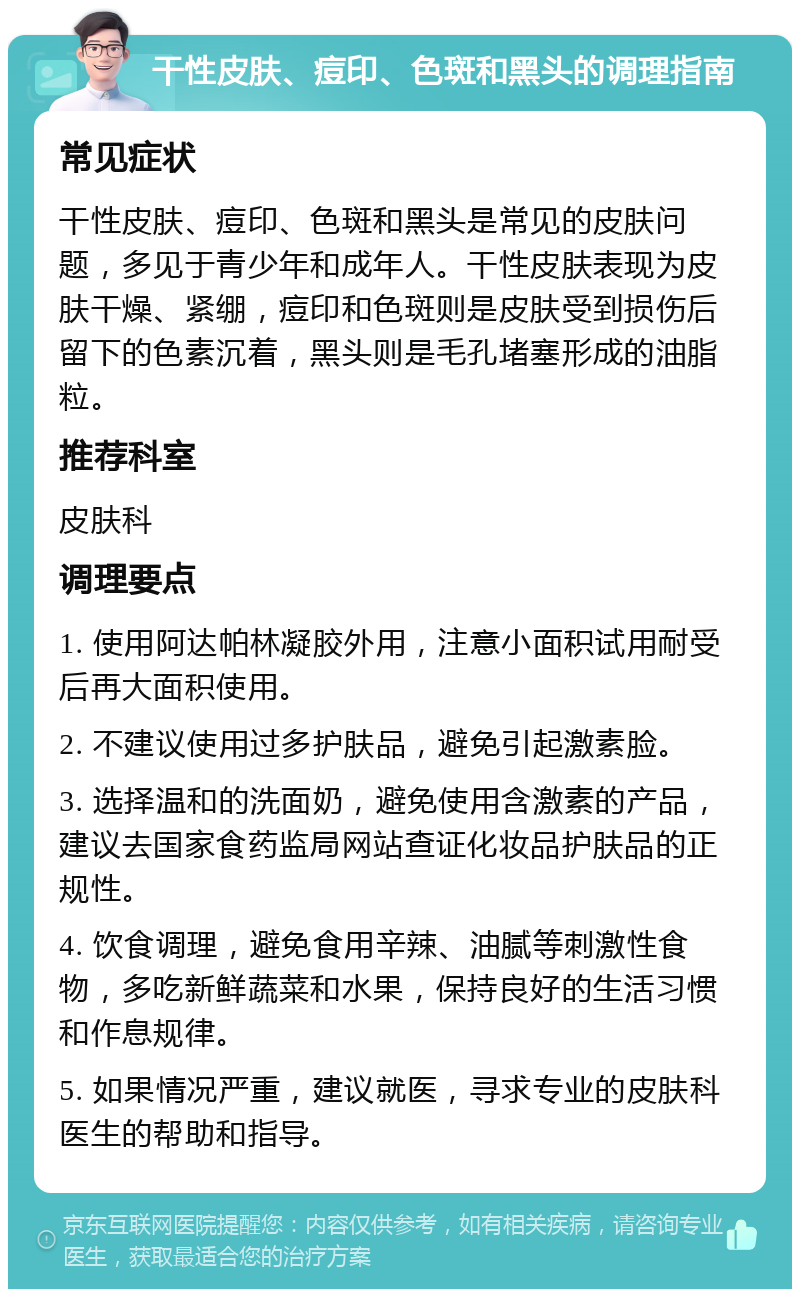 干性皮肤、痘印、色斑和黑头的调理指南 常见症状 干性皮肤、痘印、色斑和黑头是常见的皮肤问题，多见于青少年和成年人。干性皮肤表现为皮肤干燥、紧绷，痘印和色斑则是皮肤受到损伤后留下的色素沉着，黑头则是毛孔堵塞形成的油脂粒。 推荐科室 皮肤科 调理要点 1. 使用阿达帕林凝胶外用，注意小面积试用耐受后再大面积使用。 2. 不建议使用过多护肤品，避免引起激素脸。 3. 选择温和的洗面奶，避免使用含激素的产品，建议去国家食药监局网站查证化妆品护肤品的正规性。 4. 饮食调理，避免食用辛辣、油腻等刺激性食物，多吃新鲜蔬菜和水果，保持良好的生活习惯和作息规律。 5. 如果情况严重，建议就医，寻求专业的皮肤科医生的帮助和指导。