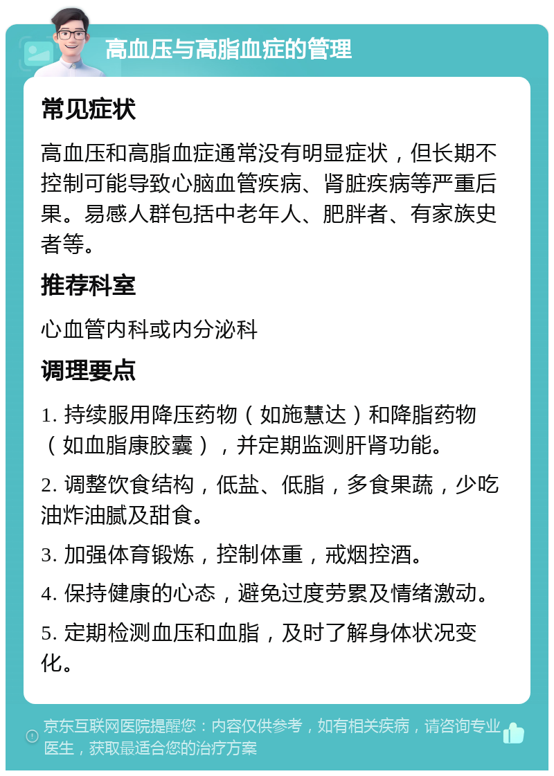 高血压与高脂血症的管理 常见症状 高血压和高脂血症通常没有明显症状，但长期不控制可能导致心脑血管疾病、肾脏疾病等严重后果。易感人群包括中老年人、肥胖者、有家族史者等。 推荐科室 心血管内科或内分泌科 调理要点 1. 持续服用降压药物（如施慧达）和降脂药物（如血脂康胶囊），并定期监测肝肾功能。 2. 调整饮食结构，低盐、低脂，多食果蔬，少吃油炸油腻及甜食。 3. 加强体育锻炼，控制体重，戒烟控酒。 4. 保持健康的心态，避免过度劳累及情绪激动。 5. 定期检测血压和血脂，及时了解身体状况变化。