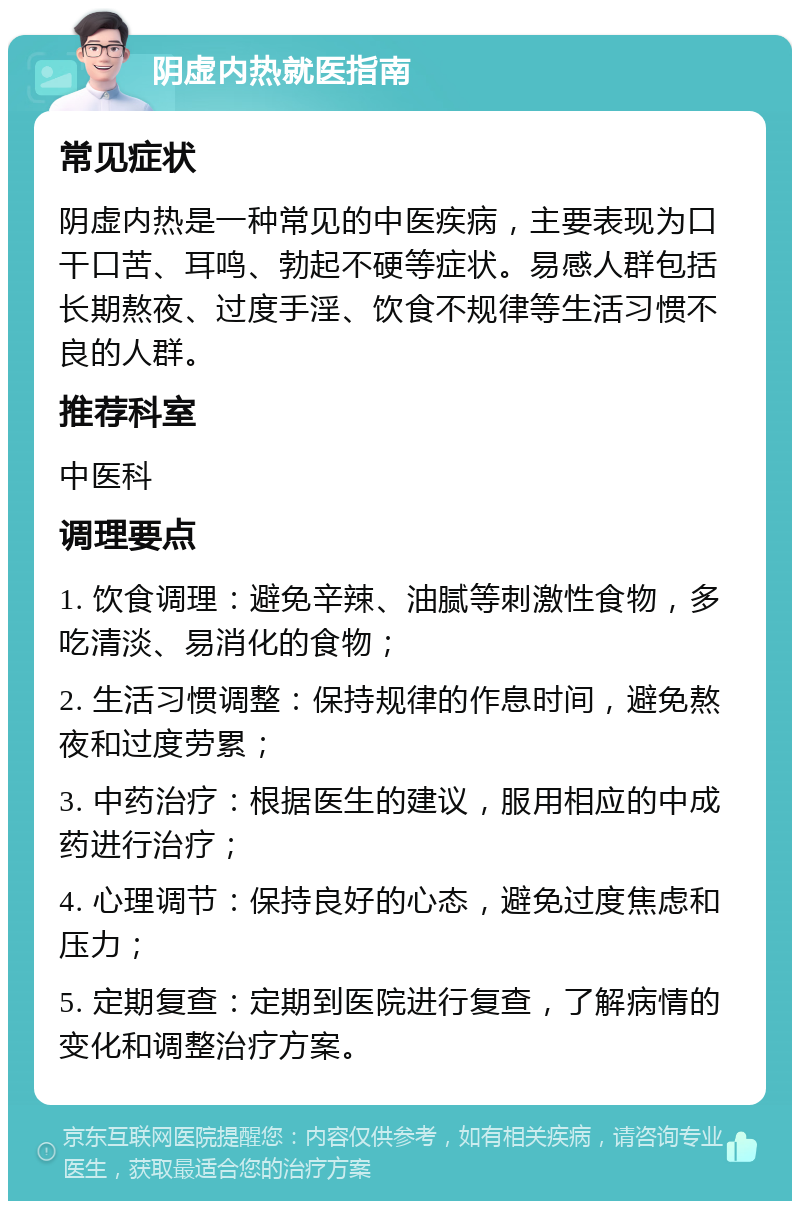 阴虚内热就医指南 常见症状 阴虚内热是一种常见的中医疾病，主要表现为口干口苦、耳鸣、勃起不硬等症状。易感人群包括长期熬夜、过度手淫、饮食不规律等生活习惯不良的人群。 推荐科室 中医科 调理要点 1. 饮食调理：避免辛辣、油腻等刺激性食物，多吃清淡、易消化的食物； 2. 生活习惯调整：保持规律的作息时间，避免熬夜和过度劳累； 3. 中药治疗：根据医生的建议，服用相应的中成药进行治疗； 4. 心理调节：保持良好的心态，避免过度焦虑和压力； 5. 定期复查：定期到医院进行复查，了解病情的变化和调整治疗方案。