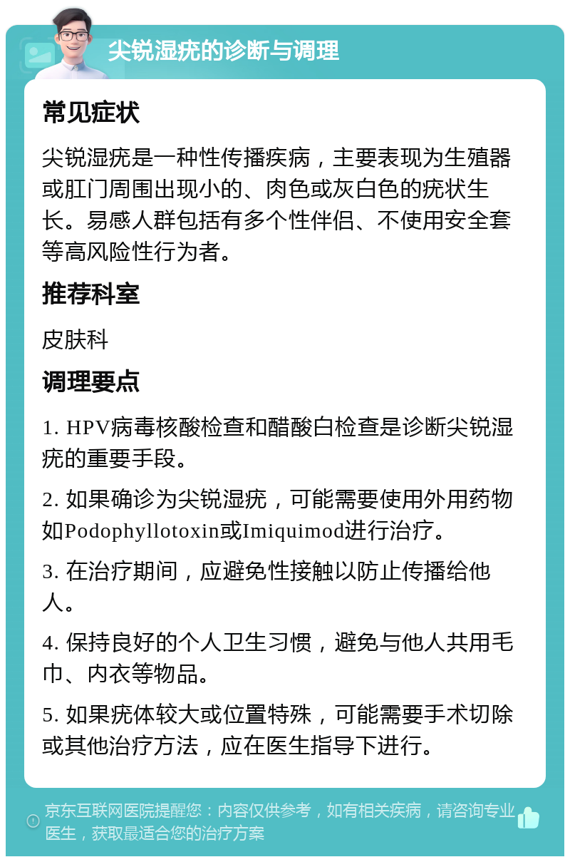 尖锐湿疣的诊断与调理 常见症状 尖锐湿疣是一种性传播疾病，主要表现为生殖器或肛门周围出现小的、肉色或灰白色的疣状生长。易感人群包括有多个性伴侣、不使用安全套等高风险性行为者。 推荐科室 皮肤科 调理要点 1. HPV病毒核酸检查和醋酸白检查是诊断尖锐湿疣的重要手段。 2. 如果确诊为尖锐湿疣，可能需要使用外用药物如Podophyllotoxin或Imiquimod进行治疗。 3. 在治疗期间，应避免性接触以防止传播给他人。 4. 保持良好的个人卫生习惯，避免与他人共用毛巾、内衣等物品。 5. 如果疣体较大或位置特殊，可能需要手术切除或其他治疗方法，应在医生指导下进行。