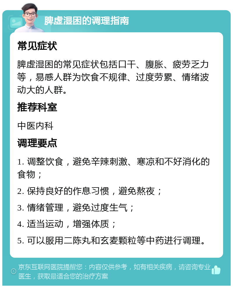 脾虚湿困的调理指南 常见症状 脾虚湿困的常见症状包括口干、腹胀、疲劳乏力等，易感人群为饮食不规律、过度劳累、情绪波动大的人群。 推荐科室 中医内科 调理要点 1. 调整饮食，避免辛辣刺激、寒凉和不好消化的食物； 2. 保持良好的作息习惯，避免熬夜； 3. 情绪管理，避免过度生气； 4. 适当运动，增强体质； 5. 可以服用二陈丸和玄麦颗粒等中药进行调理。