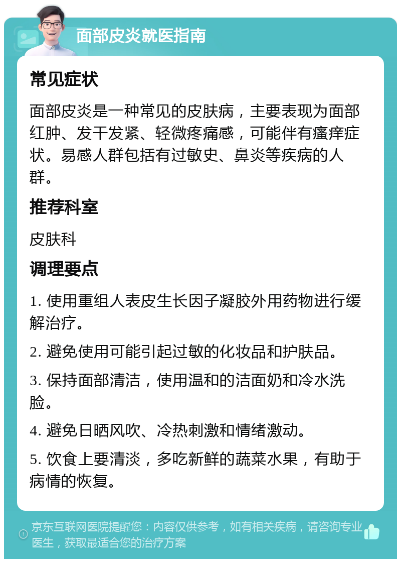 面部皮炎就医指南 常见症状 面部皮炎是一种常见的皮肤病，主要表现为面部红肿、发干发紧、轻微疼痛感，可能伴有瘙痒症状。易感人群包括有过敏史、鼻炎等疾病的人群。 推荐科室 皮肤科 调理要点 1. 使用重组人表皮生长因子凝胶外用药物进行缓解治疗。 2. 避免使用可能引起过敏的化妆品和护肤品。 3. 保持面部清洁，使用温和的洁面奶和冷水洗脸。 4. 避免日晒风吹、冷热刺激和情绪激动。 5. 饮食上要清淡，多吃新鲜的蔬菜水果，有助于病情的恢复。