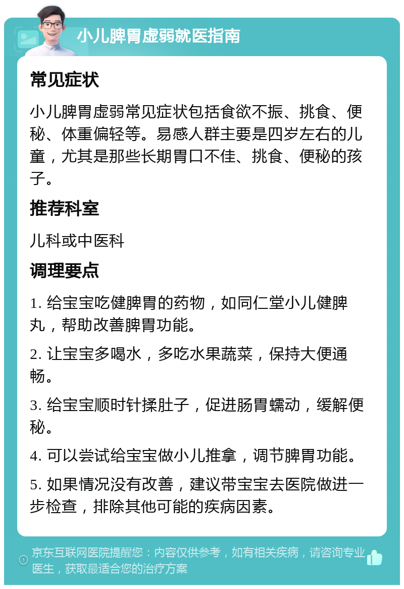 小儿脾胃虚弱就医指南 常见症状 小儿脾胃虚弱常见症状包括食欲不振、挑食、便秘、体重偏轻等。易感人群主要是四岁左右的儿童，尤其是那些长期胃口不佳、挑食、便秘的孩子。 推荐科室 儿科或中医科 调理要点 1. 给宝宝吃健脾胃的药物，如同仁堂小儿健脾丸，帮助改善脾胃功能。 2. 让宝宝多喝水，多吃水果蔬菜，保持大便通畅。 3. 给宝宝顺时针揉肚子，促进肠胃蠕动，缓解便秘。 4. 可以尝试给宝宝做小儿推拿，调节脾胃功能。 5. 如果情况没有改善，建议带宝宝去医院做进一步检查，排除其他可能的疾病因素。