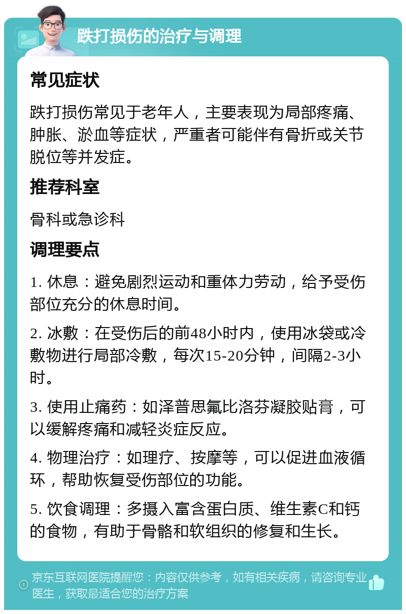 跌打损伤的治疗与调理 常见症状 跌打损伤常见于老年人，主要表现为局部疼痛、肿胀、淤血等症状，严重者可能伴有骨折或关节脱位等并发症。 推荐科室 骨科或急诊科 调理要点 1. 休息：避免剧烈运动和重体力劳动，给予受伤部位充分的休息时间。 2. 冰敷：在受伤后的前48小时内，使用冰袋或冷敷物进行局部冷敷，每次15-20分钟，间隔2-3小时。 3. 使用止痛药：如泽普思氟比洛芬凝胶贴膏，可以缓解疼痛和减轻炎症反应。 4. 物理治疗：如理疗、按摩等，可以促进血液循环，帮助恢复受伤部位的功能。 5. 饮食调理：多摄入富含蛋白质、维生素C和钙的食物，有助于骨骼和软组织的修复和生长。