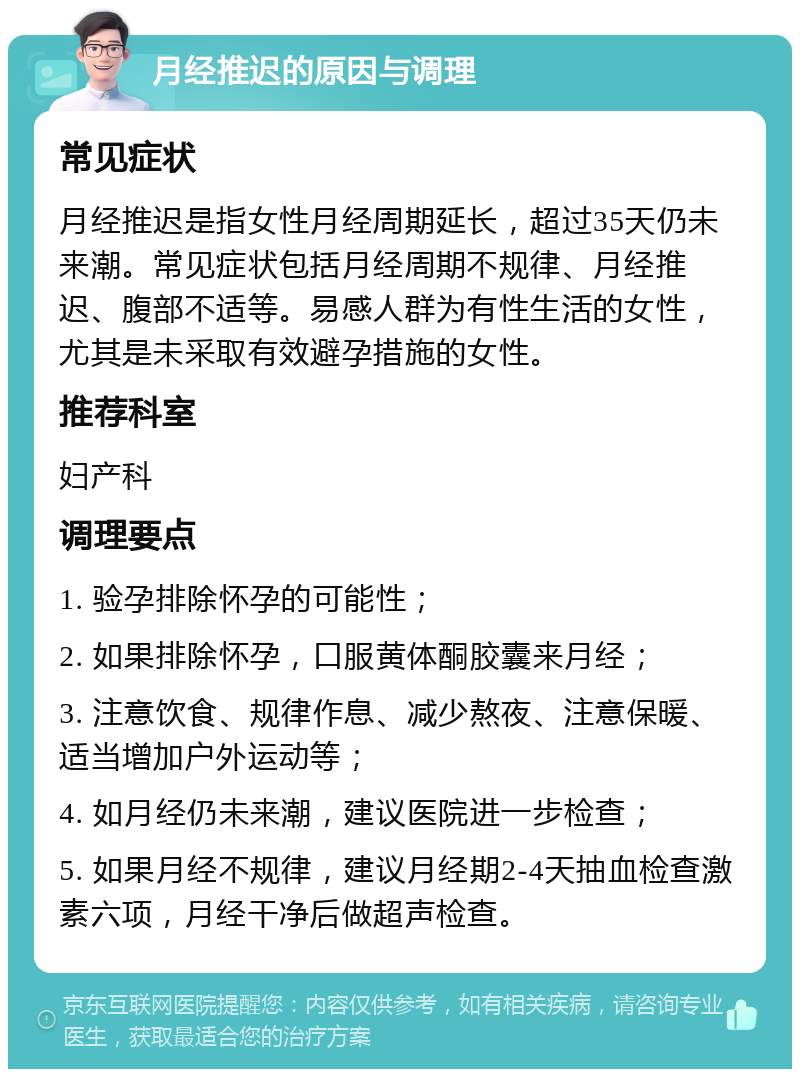 月经推迟的原因与调理 常见症状 月经推迟是指女性月经周期延长，超过35天仍未来潮。常见症状包括月经周期不规律、月经推迟、腹部不适等。易感人群为有性生活的女性，尤其是未采取有效避孕措施的女性。 推荐科室 妇产科 调理要点 1. 验孕排除怀孕的可能性； 2. 如果排除怀孕，口服黄体酮胶囊来月经； 3. 注意饮食、规律作息、减少熬夜、注意保暖、适当增加户外运动等； 4. 如月经仍未来潮，建议医院进一步检查； 5. 如果月经不规律，建议月经期2-4天抽血检查激素六项，月经干净后做超声检查。