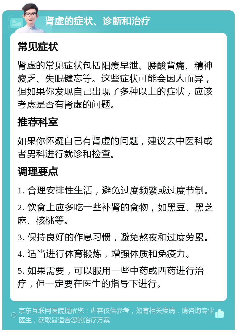 肾虚的症状、诊断和治疗 常见症状 肾虚的常见症状包括阳痿早泄、腰酸背痛、精神疲乏、失眠健忘等。这些症状可能会因人而异，但如果你发现自己出现了多种以上的症状，应该考虑是否有肾虚的问题。 推荐科室 如果你怀疑自己有肾虚的问题，建议去中医科或者男科进行就诊和检查。 调理要点 1. 合理安排性生活，避免过度频繁或过度节制。 2. 饮食上应多吃一些补肾的食物，如黑豆、黑芝麻、核桃等。 3. 保持良好的作息习惯，避免熬夜和过度劳累。 4. 适当进行体育锻炼，增强体质和免疫力。 5. 如果需要，可以服用一些中药或西药进行治疗，但一定要在医生的指导下进行。