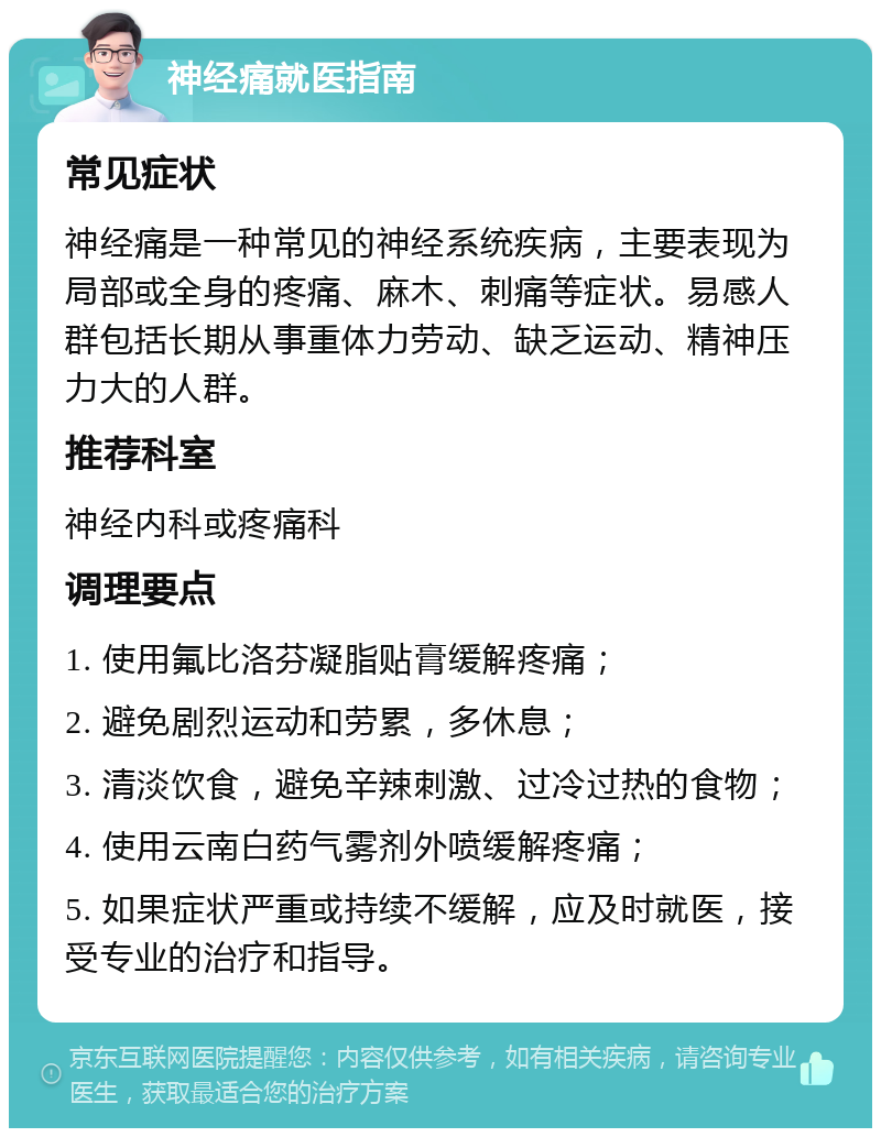 神经痛就医指南 常见症状 神经痛是一种常见的神经系统疾病，主要表现为局部或全身的疼痛、麻木、刺痛等症状。易感人群包括长期从事重体力劳动、缺乏运动、精神压力大的人群。 推荐科室 神经内科或疼痛科 调理要点 1. 使用氟比洛芬凝脂贴膏缓解疼痛； 2. 避免剧烈运动和劳累，多休息； 3. 清淡饮食，避免辛辣刺激、过冷过热的食物； 4. 使用云南白药气雾剂外喷缓解疼痛； 5. 如果症状严重或持续不缓解，应及时就医，接受专业的治疗和指导。