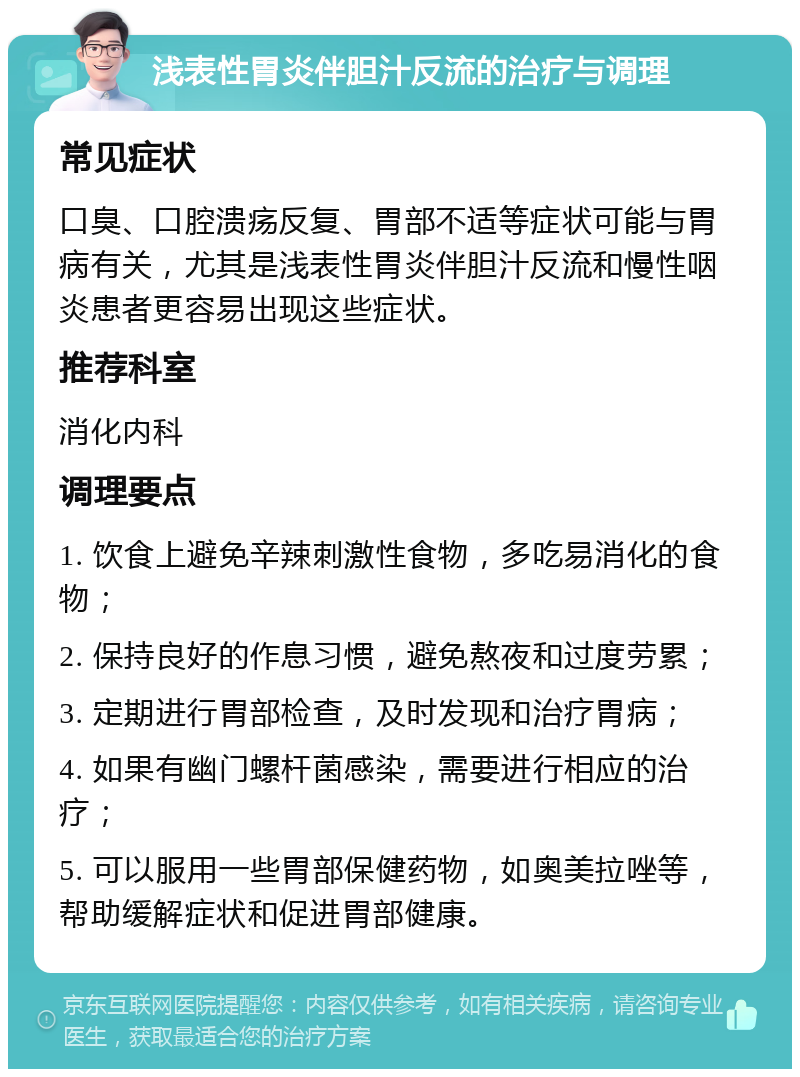 浅表性胃炎伴胆汁反流的治疗与调理 常见症状 口臭、口腔溃疡反复、胃部不适等症状可能与胃病有关，尤其是浅表性胃炎伴胆汁反流和慢性咽炎患者更容易出现这些症状。 推荐科室 消化内科 调理要点 1. 饮食上避免辛辣刺激性食物，多吃易消化的食物； 2. 保持良好的作息习惯，避免熬夜和过度劳累； 3. 定期进行胃部检查，及时发现和治疗胃病； 4. 如果有幽门螺杆菌感染，需要进行相应的治疗； 5. 可以服用一些胃部保健药物，如奥美拉唑等，帮助缓解症状和促进胃部健康。