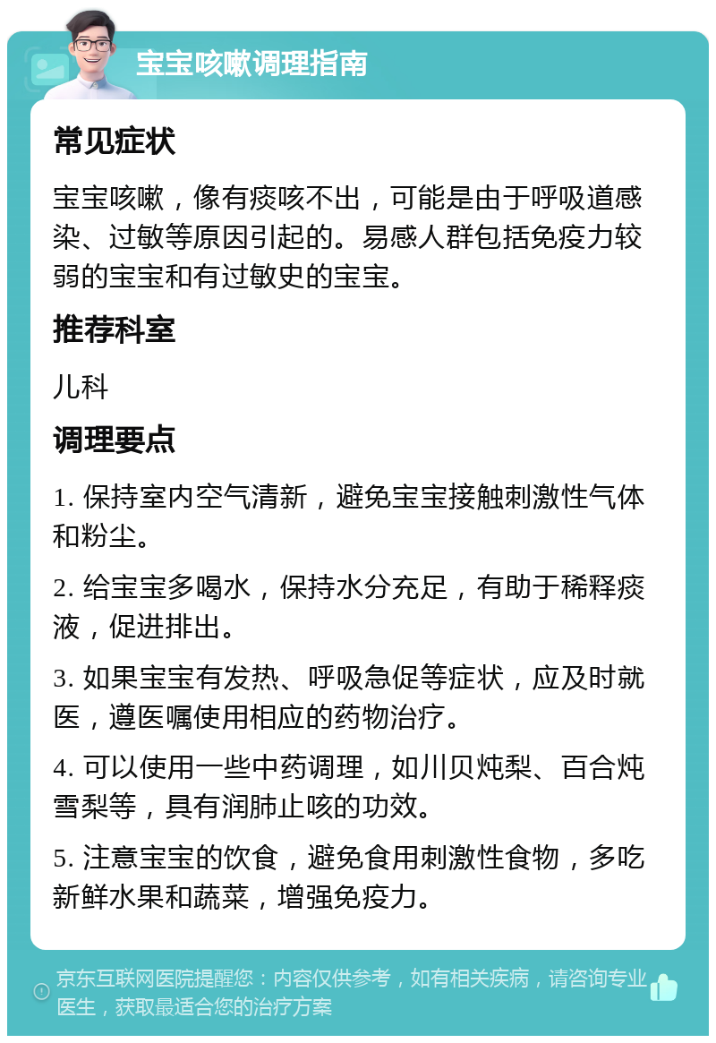 宝宝咳嗽调理指南 常见症状 宝宝咳嗽，像有痰咳不出，可能是由于呼吸道感染、过敏等原因引起的。易感人群包括免疫力较弱的宝宝和有过敏史的宝宝。 推荐科室 儿科 调理要点 1. 保持室内空气清新，避免宝宝接触刺激性气体和粉尘。 2. 给宝宝多喝水，保持水分充足，有助于稀释痰液，促进排出。 3. 如果宝宝有发热、呼吸急促等症状，应及时就医，遵医嘱使用相应的药物治疗。 4. 可以使用一些中药调理，如川贝炖梨、百合炖雪梨等，具有润肺止咳的功效。 5. 注意宝宝的饮食，避免食用刺激性食物，多吃新鲜水果和蔬菜，增强免疫力。