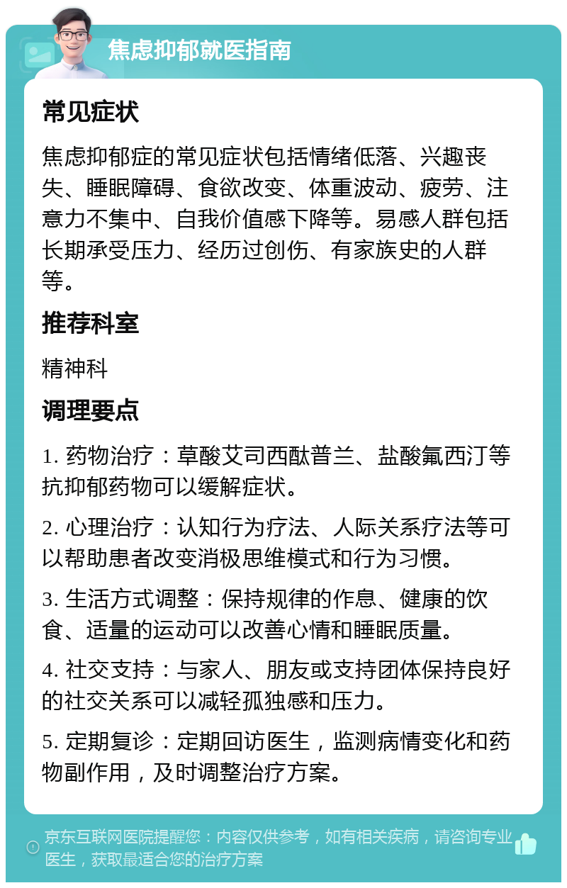 焦虑抑郁就医指南 常见症状 焦虑抑郁症的常见症状包括情绪低落、兴趣丧失、睡眠障碍、食欲改变、体重波动、疲劳、注意力不集中、自我价值感下降等。易感人群包括长期承受压力、经历过创伤、有家族史的人群等。 推荐科室 精神科 调理要点 1. 药物治疗：草酸艾司西酞普兰、盐酸氟西汀等抗抑郁药物可以缓解症状。 2. 心理治疗：认知行为疗法、人际关系疗法等可以帮助患者改变消极思维模式和行为习惯。 3. 生活方式调整：保持规律的作息、健康的饮食、适量的运动可以改善心情和睡眠质量。 4. 社交支持：与家人、朋友或支持团体保持良好的社交关系可以减轻孤独感和压力。 5. 定期复诊：定期回访医生，监测病情变化和药物副作用，及时调整治疗方案。