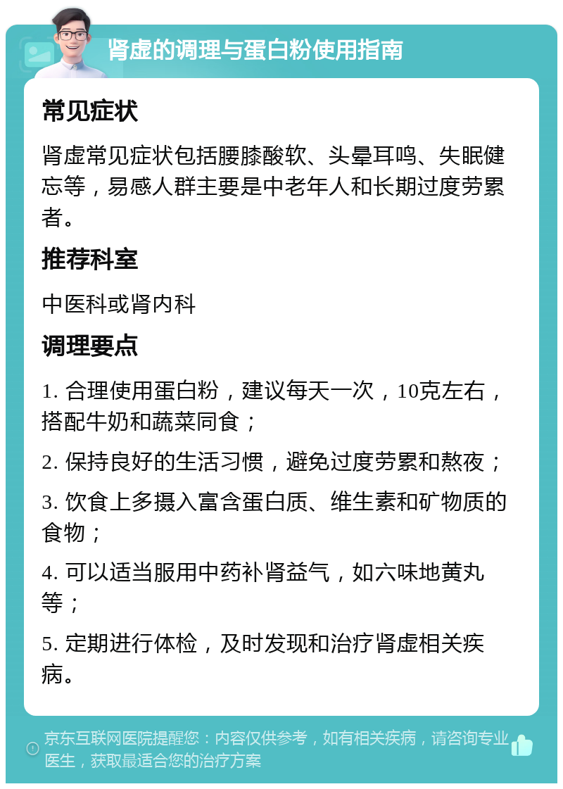 肾虚的调理与蛋白粉使用指南 常见症状 肾虚常见症状包括腰膝酸软、头晕耳鸣、失眠健忘等，易感人群主要是中老年人和长期过度劳累者。 推荐科室 中医科或肾内科 调理要点 1. 合理使用蛋白粉，建议每天一次，10克左右，搭配牛奶和蔬菜同食； 2. 保持良好的生活习惯，避免过度劳累和熬夜； 3. 饮食上多摄入富含蛋白质、维生素和矿物质的食物； 4. 可以适当服用中药补肾益气，如六味地黄丸等； 5. 定期进行体检，及时发现和治疗肾虚相关疾病。