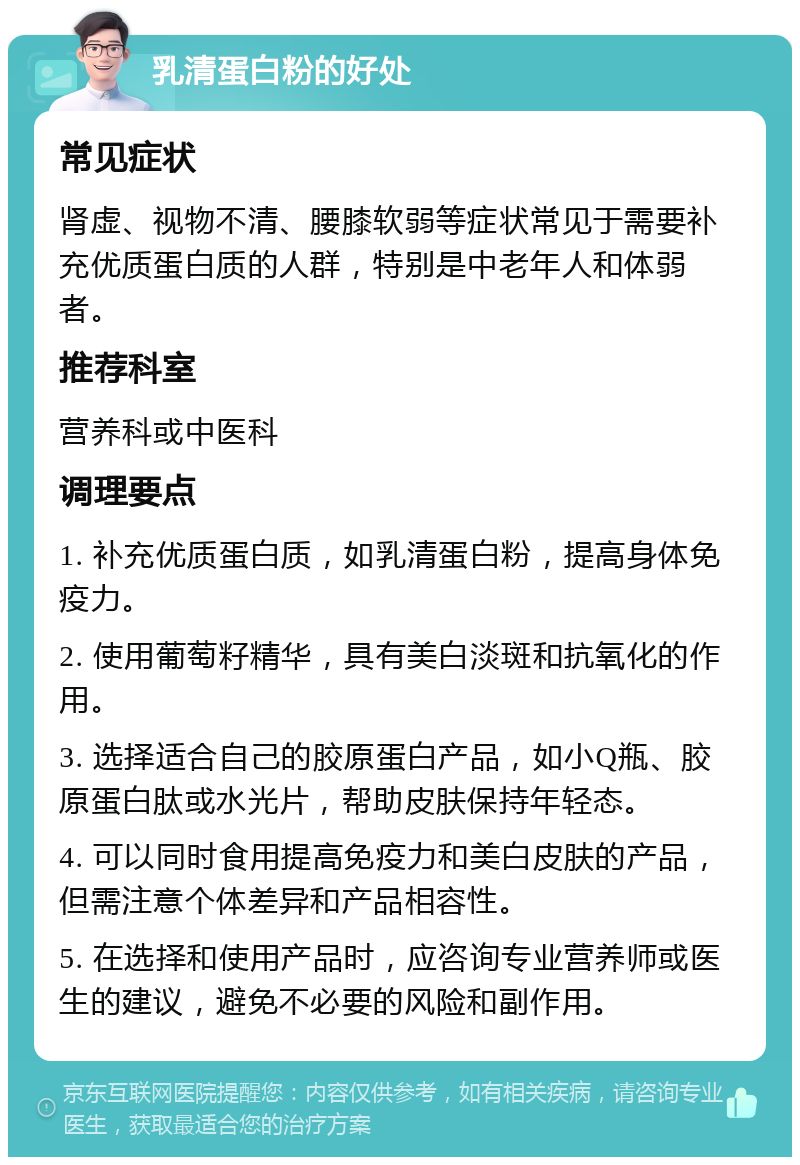 乳清蛋白粉的好处 常见症状 肾虚、视物不清、腰膝软弱等症状常见于需要补充优质蛋白质的人群，特别是中老年人和体弱者。 推荐科室 营养科或中医科 调理要点 1. 补充优质蛋白质，如乳清蛋白粉，提高身体免疫力。 2. 使用葡萄籽精华，具有美白淡斑和抗氧化的作用。 3. 选择适合自己的胶原蛋白产品，如小Q瓶、胶原蛋白肽或水光片，帮助皮肤保持年轻态。 4. 可以同时食用提高免疫力和美白皮肤的产品，但需注意个体差异和产品相容性。 5. 在选择和使用产品时，应咨询专业营养师或医生的建议，避免不必要的风险和副作用。