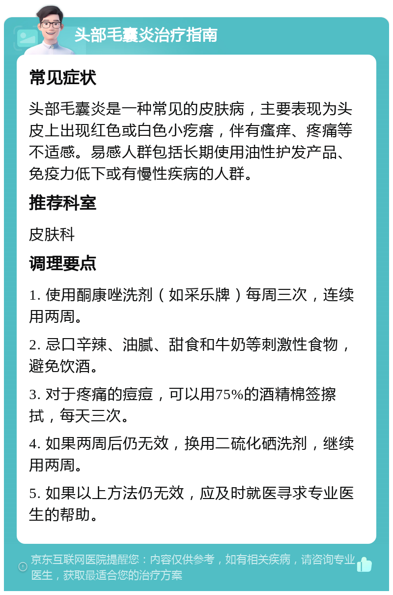 头部毛囊炎治疗指南 常见症状 头部毛囊炎是一种常见的皮肤病，主要表现为头皮上出现红色或白色小疙瘩，伴有瘙痒、疼痛等不适感。易感人群包括长期使用油性护发产品、免疫力低下或有慢性疾病的人群。 推荐科室 皮肤科 调理要点 1. 使用酮康唑洗剂（如采乐牌）每周三次，连续用两周。 2. 忌口辛辣、油腻、甜食和牛奶等刺激性食物，避免饮酒。 3. 对于疼痛的痘痘，可以用75%的酒精棉签擦拭，每天三次。 4. 如果两周后仍无效，换用二硫化硒洗剂，继续用两周。 5. 如果以上方法仍无效，应及时就医寻求专业医生的帮助。