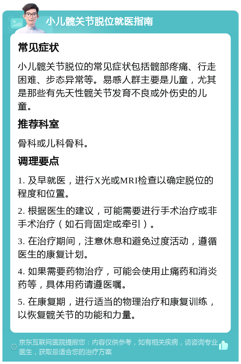 小儿髋关节脱位就医指南 常见症状 小儿髋关节脱位的常见症状包括髋部疼痛、行走困难、步态异常等。易感人群主要是儿童，尤其是那些有先天性髋关节发育不良或外伤史的儿童。 推荐科室 骨科或儿科骨科。 调理要点 1. 及早就医，进行X光或MRI检查以确定脱位的程度和位置。 2. 根据医生的建议，可能需要进行手术治疗或非手术治疗（如石膏固定或牵引）。 3. 在治疗期间，注意休息和避免过度活动，遵循医生的康复计划。 4. 如果需要药物治疗，可能会使用止痛药和消炎药等，具体用药请遵医嘱。 5. 在康复期，进行适当的物理治疗和康复训练，以恢复髋关节的功能和力量。