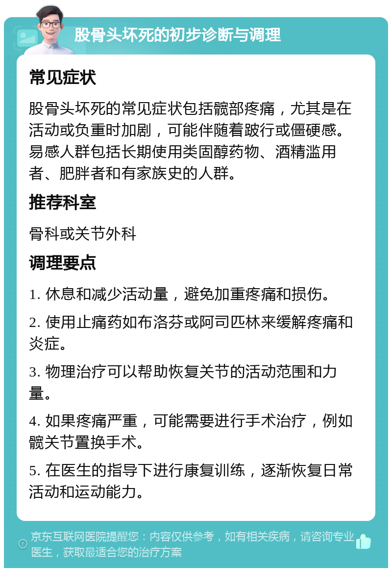 股骨头坏死的初步诊断与调理 常见症状 股骨头坏死的常见症状包括髋部疼痛，尤其是在活动或负重时加剧，可能伴随着跛行或僵硬感。易感人群包括长期使用类固醇药物、酒精滥用者、肥胖者和有家族史的人群。 推荐科室 骨科或关节外科 调理要点 1. 休息和减少活动量，避免加重疼痛和损伤。 2. 使用止痛药如布洛芬或阿司匹林来缓解疼痛和炎症。 3. 物理治疗可以帮助恢复关节的活动范围和力量。 4. 如果疼痛严重，可能需要进行手术治疗，例如髋关节置换手术。 5. 在医生的指导下进行康复训练，逐渐恢复日常活动和运动能力。