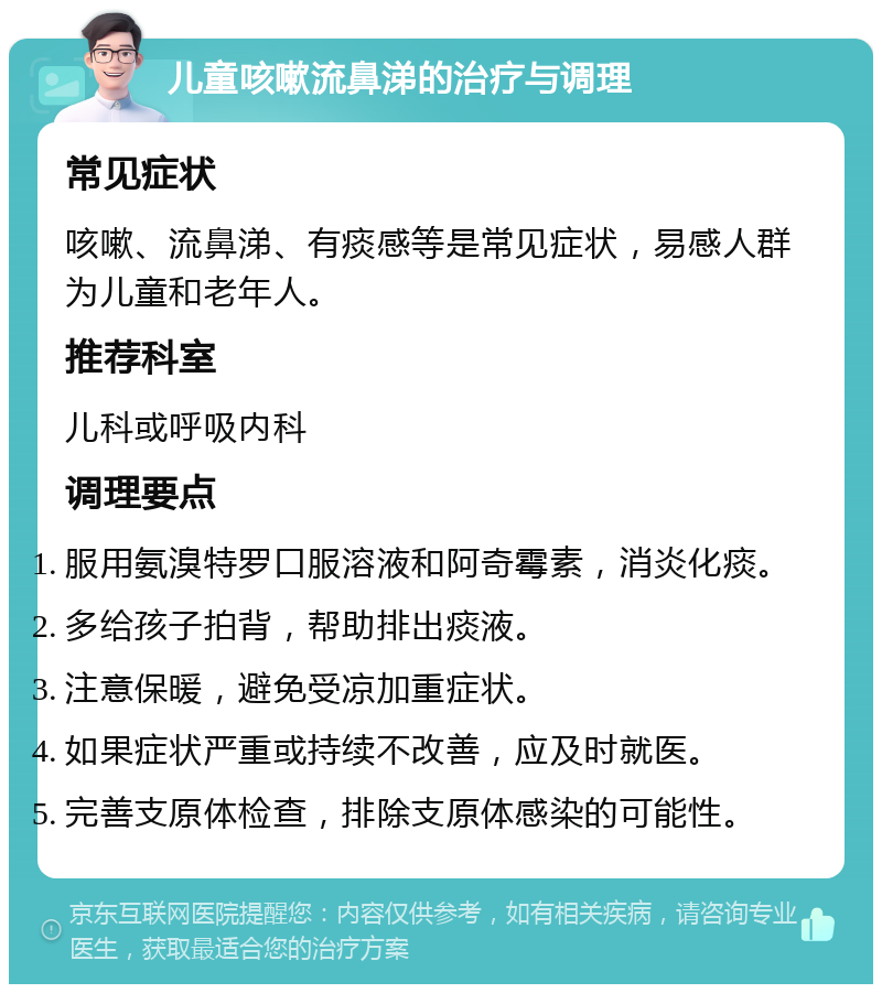 儿童咳嗽流鼻涕的治疗与调理 常见症状 咳嗽、流鼻涕、有痰感等是常见症状，易感人群为儿童和老年人。 推荐科室 儿科或呼吸内科 调理要点 服用氨溴特罗口服溶液和阿奇霉素，消炎化痰。 多给孩子拍背，帮助排出痰液。 注意保暖，避免受凉加重症状。 如果症状严重或持续不改善，应及时就医。 完善支原体检查，排除支原体感染的可能性。