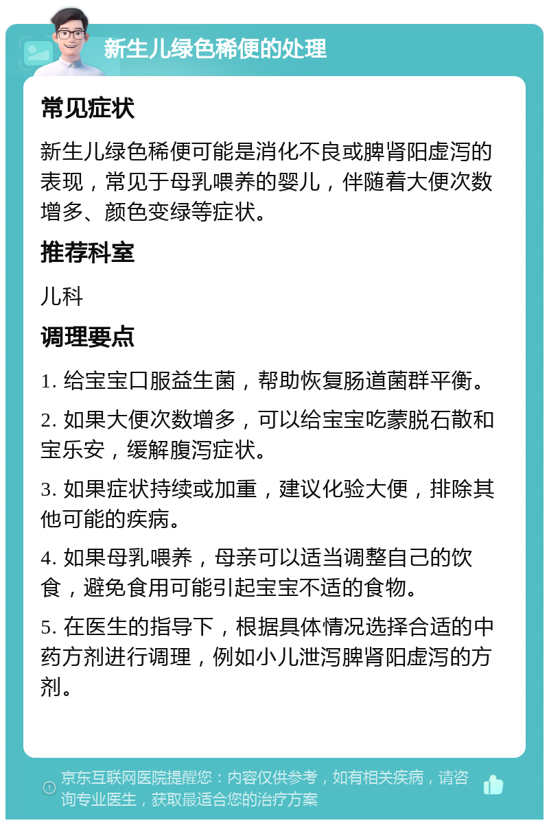 新生儿绿色稀便的处理 常见症状 新生儿绿色稀便可能是消化不良或脾肾阳虚泻的表现，常见于母乳喂养的婴儿，伴随着大便次数增多、颜色变绿等症状。 推荐科室 儿科 调理要点 1. 给宝宝口服益生菌，帮助恢复肠道菌群平衡。 2. 如果大便次数增多，可以给宝宝吃蒙脱石散和宝乐安，缓解腹泻症状。 3. 如果症状持续或加重，建议化验大便，排除其他可能的疾病。 4. 如果母乳喂养，母亲可以适当调整自己的饮食，避免食用可能引起宝宝不适的食物。 5. 在医生的指导下，根据具体情况选择合适的中药方剂进行调理，例如小儿泄泻脾肾阳虚泻的方剂。